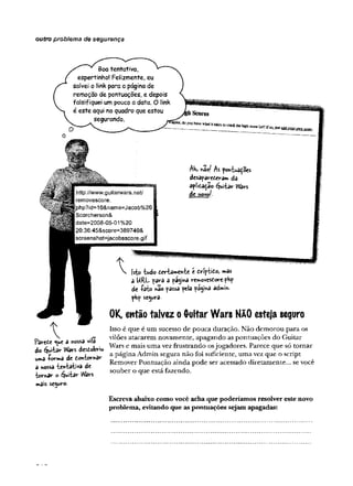 outro problema de segurança
Boa tentativa,
espertinho! Felizmente, eu
salvei o link para a página de
remoção de pontuações, e depois
falsifiquei um pouco a data. O link
é este aqui no quadro que estou
segurando.
«ri«-,doyouhavewhatittakest0r-nvt >
.
http://www.guitarwars.net/
removescore.
hp?id=10&name=Jacob%20
Scorcherson&
date=2008-05-01 %20
20:36:45&score=389740&
screenshot=jacobsscore,gif:
M> nâof As pohtua^oes
desapareceram da
apiiòôçao guitar Wars
dcnovo^.
Parete <ue a nossa vila
do éjwtar Wars destobriu
umd -forma de dontornar
a nossa tewtatwa de
tornar o guitar Wars
mais sc^uro-
V Isto tudo tertamente é firíptito, mas
â URL fârà a fa^ma removes£orephp
de íato «ao passa feia pa$ina admin-
php secura-
QK, então talvez o Quitar Wars N&O esteja seguro
Isso é que é um sucesso de pouca duração. Não demorou para os
vilões atacarem novamente, apagando as pontuações do Guitar
Wars e mais uma vez frustrando osjogadores. Parece que só tomar
a página Admin segura não foi suficiente, uma vez que o script
Remover Pontuação ainda pode ser acessado diretamente... se você
souber o que está fazendo.
Escreva abaixo como você acha que poderíamos resolver este novo
problema, evitando que as pontuações sejam apagadas:
 