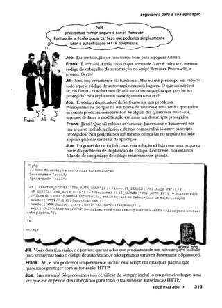 segurança para a sua aplicação
Nós
precisamos tornar seguro o script Remover
Pontuação, e tenho quase certeza que podemos simplesmente
O ^-------- usar a autenticação HTTP novamente.
Fvahk 0%
 toç
Joe: Faz sentido,já que funcionou bem para a página Admin.
Frank: É verdade. Então tudo o que temos de fazer é colocar o mesmo
código de cabeçalho de autorização no script Remover Pontuação, e
pronto. Certo?
Jill: Sim, isso certamente vai funcionar. Mas eu me preocupo em replicar
todo aquele código de autorização em dois lugares. O que acontecerá
se, no futuro, nós tivermos de adicionar outra página que precise ser
protegida? Nós replicamos o código mais uma vez?
Joe: É; código duplicado é definitivamente um problema.
Principalmente porque há um nome de usuário e uma senha que todos
os scripts precisam compartilhar. Se algum dia quisermos mudá-los,
teremos de fazer a modificação em cada um dos scripts protegidos
Frank: Já sei! Que tal colocar asvariáveis fusername e Spassword em
um arquivo include próprio, e depois compartilhá-lo entre os scripts
protegidos? Nós poderíamos até mesmo colocá-las no arquivo include
appvars.php dasvariáveis da aplicação
Joe: Eu gostei do raciocínio, mas essa solução só lida com uma pequena
parte do problema de duplicação de código. Lembre-se, nós estamos
falando de um pedaço de código relativamente grande.
<?php
// Nome do usuário e ssnha para. autenticação
Çusername = 'rock';
$password = ’roll'
;
if (!isset($_SERVER[’PHP_AUTH_USER1]) |
| !isset($_SERVER['PHP AUTH P W ]) U
($_SERVER[1PHP_AUTH_USER'
] != $username) || ($_SERVER['PHP_AUTH_Pw” ] '
= $password)) {
// Nome do usuário/senha incorretos, então enviar os cabeçalhos de autenticação
header('HTTP/l.1401 Unauthorized');
header ('WWW-Authenticate:Basic realm-"Guitar Wars" ’);
exit (
•<h2>Guitar Wars</h2>Desculpe, você precisa digitar uma senha válida para acessar
esta pagina. '
) ;
}
?>
<html>
admin.pnp
Jill: Vocês dois têm razão, e é por isso que eu acho que precisamos de um novo arquivo incluae
para armazenar todo o código de autorização, e não apenas asvariáveis fusemame e Spassword.
Frank: Ah, e nós podemos simplesmente incluir esse script em qualquer página que
quisermos proteger com autorização HTTP.
Joe: Isso mesmo! Só precisamos nos certificar de sempre incluí-lo em primeiro lugar, uma
vez que ele depende dos cabeçalhos para todo o trabalho de autorização HTTP.
você está aqui ► 313
 