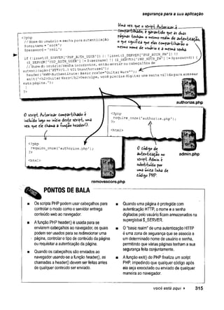 segurança para a sua aplicação
<?php
// Nome do usuário e senha para autenticaçao
$username = 1rock1;
$password = 'roll1;
^ 0 "« “O«sl- dt JuWidatâo,
a je ita elas d cra rtilh a v*, o 
»CSm
o « M * «sA-io e a « *«a «„ha.
i, <
,i „ . t ($ SERVER[
'PHP.AUTH USER' ,, II ’
^ . . w o r « »
,
<
• cvBVFR I'PHP AUTH USER'] !=$username) i
l (§_SEKVtKi ^ -
)rNo
rdoLuàr-io/se-nha i„corretos, entto envrar os cabeçalhos^---------
autenticação (
'HTTP/l .1401 Unauthorized l ’ ÂST
você precisa digitar ur,a s e n h a vâlida para acessar
esta página.1);
authorize,php
0 sdript Autorizar Compartilhado C
incluído logo «o mítio deste sdript» u»3
vez. <
^u
e ele thama a •(•w^ao headerO.
<?php
require_once('authorise.php1);
?>
<html>
<?php
require_once('authorize.php’);
?>
0 dódi^o de
auter»tida^ão no
script Admin e
substituído por
«má uni£a linha de
âódi^o PHP.
admin.php
removescore.php
PONTOS DE BALA
Os scripts PHP podem usar cabeçalhos para
controlar o modo como o servidor entrega
conteúdo web ao navegador.
A função PHP headerQ é usada para se
enviarem cabeçalhos ao navegador, os quais
podem ser usados para se redirecionar uma
página, controlar o tipo de conteúdo da página
ou requisitar a autenticação da página.
Quando os cabeçalhos são enviados ao
navegador usando-se a função header(), as
chamadas a header() devem ser feitas antes
de qualquer conteúdo ser enviado.
Quando uma página é protegida com
autenticação HTTP, o nome e a senha
digitados peio usuário ficam armazenados na
superglobal $_SERVER.
O “basic realm" de uma autenticação HTTP
é uma zona de segurança que se associa a
um determinado nome de usuário e senha,
permitindo que várias páginas tenham a sua
segurança feita conjuntamente.
A função exit() do PHP finaliza um script
PHP, impedindo que qualquer código após
ela seja executado ou enviado de qualquer
maneira ao navegador.
você está aqui ► 3 1 5
 