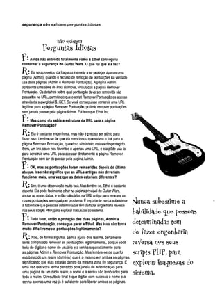 segurança não existem perguntas idiotas
nüp existam
p e r g u n ta s id io t a s
I * Ainda não entendo totalmente como a Ethel conseguiu
contornar a segurança do Guitar Wars. O que foi que ela fez?
Eíaseaproveitoudafraqueza inerenteaseproteger apenas uma
página(Admin), quandoo recursode remoçãode pontuaçõesnaverdade
usaduas páginas (AdmineRemover Pontuação). ApáginaAdmin
apresentaumasériede links Remove, vinculadosà página Remover
Pontuação, Osdetalhes sobrequal pontuaçãodeveser removidasão
passados na URL, permitindoqueoscript Remover Pontuaçãoosacesse
atravésdasuperglobal $_GET. Sevocêconseguisseconstruir umaURL
legítimaparaa página Remover Pontuação, poderiaremover pontuações
semjamaispassar pelapáginaAdmin. Foi issoqueEthel fez.
* Mas como ela sabia a estrutura da URL para a página
Remover Pontuação?
H: Elaé bastanteengenhosa, mas nãoé preciso ser gênio para
fazer isso. Lembre-se de queelamencionouque salvouo link para a
página Remover Pontuação, quando osite inteiroestava desprotegido.
Bem, umlink salvo nosfavoritos éapenas uma URL, eela pôde usá*la
para construir uma URLparaacessar diretamente apágina Remover
Pontuaçãosemter de passar pela páginaAdmin.
^ * OK, mas as pontuações foram reinseridas depois do último
ataque. Isso não significa que as URLs antigas não deveriam
funcionar mais, uma vez que as datas estariam diferentes?
H : Sim, éumaobservaçãomuitoboa. Maslembre-se, Ethel ébastante
esperta. Elapodefacilmenteolharnapáginaprincipal doGuitarW
ars,
anotarasnovasdatas, eentãocoíocá-lasnaURLantigapararemoveras
novaspontuaçõessemqualquer problema. Éimportantenuncasubestimar
ahabilidadequepessoasdeterminadastêmdefazerengenhariareversa
nosseusscriptsPH
P, paraexplorarfraquezasdosistema.
Tudo bem, então a proteção das duas páginas, Admin e
Remover Pontuação, consegue parar a Ethel. Mas isso não torna
muito difícil remover pontuações legitimamente?
Não, de forma alguma. Semaajuda dos realms, certamente
seria complicado remover as pontuações legitimamente, porque você
teria de digitar o nome do usuário e a senha separadamente para
as páginasAdmin e Remover Pontuação. Mas lembre-se de quefoi
estabelecido umrealm (domínio) que éo mesmo emambas as páginas
significando que elas estarão dentro da mesma zona de segurança. E
uma vez que você tenha passado pelajanela de autenticação para
uma página de umdado realm, o nome e asenha são lembrados para S lS t^Ü lcU
todo o realm. Oresultado final é que digitar comsucesso o nome e a
senha apenas uma vezjá é suficiente para liberar ambas as páginas.
HutiCct sukestlme a
fcab ilid ad e <Jue p e sso a s
determinadastem
de feizer engenkatia
feVetsa H9Sseus
scriptsTH?, para
explprat- íra^ue^as d°
 
