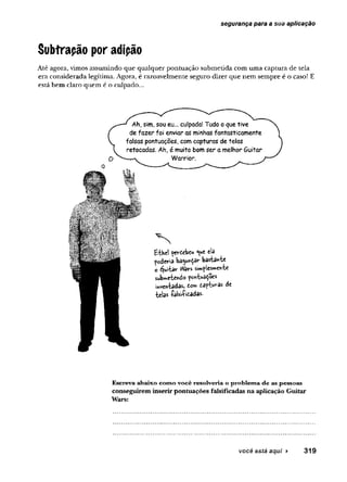 segurança para a sua aplicação
Subtrapão por adipão
Até agora, vimos assumindo que qualquer pontuação submetida com uma captura de tela
era considerada legítima. Agora, é razoavelmente seguro dizer que nem sempre é o caso! E
está bem claro quem é o culpado...
Ah, sim, sou eu... culpada! Tudo o que tive
de fazer foi enviar as minhas fantasticamente
falsas pontuações, com capturas de telas
retocadas. Ah, é muito bom ser a melhor Quitar
Warrior.
' N
fctheí perdebeu cb
poderia bagunçar basta^^te
o éjuiW Vtòrs sím^lcs»ehÍ€
submemendo jpo?íts/3^oes
das» (om dafUv-as dí
•belas íaUi&tadas-
Escreva abaixo como você resolveria o problema de as pessoas
conseguirem inserir pontuações falsificadas na aplicação Guitar
Wars:
você está aqui ► 319
 