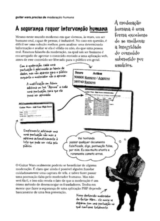 guitar wars precisa de moderação humana
A segurança requer intervenção humana
Mesmo neste mundo modemo em que vivemos, àsvezes, um ser
humano real, capaz de pensar, é imbatível. No caso em questão, é
difícil ter uma solução melhor, para analisar uma determinada
informação e avaliar se ela é válida ou não, do que uma pessoa
real. Estamos falando da moderação, na qual um ser humano é
encarregado de aprovar o conteúdo enviado a uma aplicação web,
antes de esse conteúdo ser liberado para o público em geral.
Com a moderação, cada nova
pontuaçao é adicionada a© banto de
dados, mas nao aparefce ^ara o public*
en^uâ*to o moderador s
tâo a aprovar.
A moderação
fcumanae uma
forma excelente
de se melhorar
a Integridade
d 9 cç>nteád9
s u b m e tid p
u su âtio g .
A modi-fitaçao ern Admm
adiciona v*mU*k Aprova a cada
nova pontuação, para <*e ela
possa ser aprovada-
Sw k AcHoa
SQQQQQRemove /Approve
389740 Remvft
Simplesmente adicionar uma
nova pontuação nâo mais a
adiciona automaticamente à
lista ^ue pode ser vista pelo
publico.
O Guitar Wars realmente poderia se beneficiar de alguma
moderação. E claro que ainda é possível alguém fraudar
cuidadosamente uma captura de tela, e talvez fazer passar
uma pontuação falsa pelo moderador humano. Mas não
serã fácil, e isso não muda o fato de que a moderação é um
ótimo método de desencorajar os fraudadores. Tenha em
mente que fazer a segurança de uma aplicação PHP depende ^
basicamente de uma boa prevenção. s
Nosso destemido moderador
do Quitar Wars... de nunca se
deparou Com uma pontuaçao ha
<ual Coníiâsse totalmente-
 