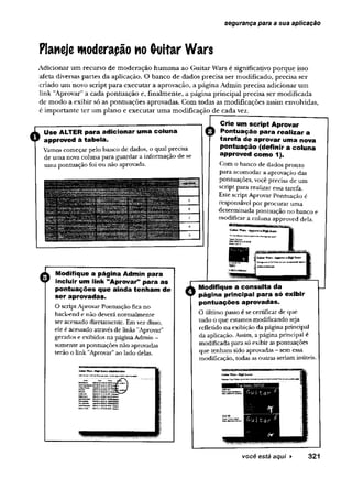 segurança para a sua aplicação
Planeje woderapão no Guitar Wars
Adicionar um recurso de moderação humana ao Guitar Wars é significativo porque isso
afeta diversas partes da aplicação. O banco de dados precisa ser modificado, precisa ser
criado um novo script para executar a aprovação, a página Admin precisa adicionar um
link 'Aprovar" a cada pontuação e, finalmente, a página principal precisa ser modificada
de modo a exibir só as pontuações aprovadas. Com todas as modificações assim envolvidas,
é importante ter um plano e executar uma modificação de cada vez.
Use ALTER para adicionar uma coluna
approved à tabela.
Vamos começar pelo banco de dados, o qual precisa
de uma nova coluna para guardar a informação de se
uma pontuação foi ou não aprovada.
Modifique a página Admin para
incluir um link "Aprovar” para as
pontuações que ainda tenham de
ser aprovadas.
O scriptAprovar Pontuação fica no
back-end e não deverá normalmente
ser acessado diretamente. Em vez disso,
ele é acessado através de links "Aprovar"
gerados e exibidos na páginaAdmin -
somente as pontuações não aprovadas
terão o link "Aprovar”ao lado delas.
S
e
t
t
e
r
W
e
«
<
H
*
*
S
w
e
»
A
A
u
f
a
i
e
t
r
a
t
i
*
»
i Crie um script Aprovar
Q Pontuação para realizar a
tarefa de aprovar uma nova
pontuação (definir a coluna
approved como 1).
Com o banco de dados pronto
para acomodar a aprovação das
pontuações, você precisa de um
script para realizar essa tarefa.
Este script Aprovar Pontuação é
responsável por procurar uma
determinada pontuação no banco e
modificar a coluna approved dela.
Modifique a consulta da
página principal para só exibir
pontuações aprovadas.
O último passo é se certificar de que
tudo o que estamos modificando seja
refletido na exibição da página principal
da aplicação. Assim, a página principal é
modificada para só exibir as pontuações
que tenham sido aprovadas - sem essa
modificação, todas as outras seriam inúteis.
você está aqui ► 3 2 1
 