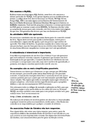 introdução
Nós usamos o MySQL.
Embora exista uma linguagem SQL Padrão, neste livro nós usaremos a
sintaxe particular do MySQL. Com apenas algumas poucas modificações na
sintaxe, o código deste livro deverá funcionar no Oracle, MS SQL Server,
PostgreSQL, DB2 e em mais alguns outros Sistemas de Gerenciamento de
Bancos de Dados Relacionais (Relational Database Management Systems ou
RDBMSs) existentes. Você terá de pesquisar asfunções e a sintaxe particulares
do PHP, para se conectar a esses outros RDBMSs. Se fôssemos abordar todas
asvariações de sintaxe para cada comando, este livro teria muito mais páginas
do que tem. Nós gostamos das árvores, por isso nos limitamos ao MySQL.
As atividades NÃO são opcionais.
Os exercícios e atividades não são opcionais; fazem parte do conteúdo central
do livro. Alguns deles servem para ajudar a memorização, outros para o
entendimento e alguns irão lhe ajudar a pôr em prática o que acabou de
aprender. Não deixe de fazê-los. As palavras cruzadas são a única coisa que
não precisa fazer, mas são boas para dar ao seu cérebro uma chance de pensar
de uma forma diferente nas palavras e termos que você está aprendendo.
A redundância é intencional e importante.
Uma diferença importante de ura livro Use a Cabeça! é que nós queremos
que você realmente entenda o assunto, E queremos que termine este livro
lembrando-se do que aprendeu. Amaioria dos livros de referência não tem
a retenção e a recuperação como alvo, mas este é um livro de aprendizado, e
portanto, verá alguns conceitos aparecendo mais de uma vez.
Os exemplos são os mais simplificados possíveis.
Nossos leitores nos dizem que é frustrante ter que navegar por 200 linhas
de um exemplo, procurando pelas únicas duas linhas que eles precisam
entender. Amaioria dos exemplos deste livro é mostrada dentro do menor
contexto possível, para que a parte que você está tentando aprender fique
clara e simples. Não espere que todos os exemplos sejam super robustos ou
sempre completos - eles foram escritos especificamente para o propósito
didático, e não são necessariamente 100%funcionais.
Nós colocamos todos os códigos de exemplo e aplicações na Web, para que
você possa copiar e colar partes deles no seu editor de texto ou Terminal
MySQL ou então enviá-los como estão para o seu próprio servidorweb, para
realizar testes. Você os encontrará em
h t t p : / / w w w .altab o o k s. co m .b r
Os endereços de websites de terceiros podem ser alterados ou desatualizados
a qualquer momento pelos seus mantedores, sendo assim, aAlta Books não
controla ou se responsabiliza por qualquer conteúdo de websites.
Vários cios
exemplos, pov-e*»,
são aplidadoes w«b
£o*p|eiasf dapa«s
de +azer Coisas bew
»
poderosas..
Os exercícios Poder do Cérebro não tem respostas.
Para alguns deles, não existe uma única resposta; para outros, parte da
experiência didática das atividades Poder do Cérebro é você decidir se e em
que contexto as suas respostas estão corretas. Em alguns dos exercícios Poder
do Cérebro, você encontrará dicas para lhe guiar na direção correta.
XXXV
 