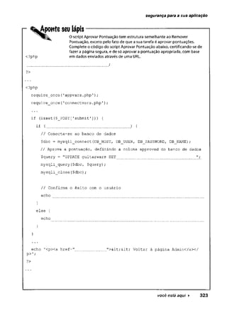 segurança para a sua aplicação
Aponte seu lápis
<?php
O script Aprovar Pontuação tem estrutura semelhante ao Remover
Pontuação, exceto pelo fato de que a sua tarefa é aprovar pontuações.
Complete o código do script Aprovar Pontuação abaixo, certificando-se de
fazer a página segura, e de só aprovar a pontuação apropriada, com base
em dados enviados através de uma URL.
?>
<?php
require_once{'appvars.php')
;
.
require_once{'connectvars.php');
if (isset{$ POST [
'submit ’]
.
)
■
) {
if { .) {
// Conecta-se ao banco de dados
$dbc = mysqli_connect(DB_HOST, DBJJSER, DB_PASSWORD, DB_NAME);
// Aprova a pontuação, definindo a coluna approved do banco de dados
$query - "UPDATE guitarwars SET ";
mysqli__query (
$dbc, $query) ;
mysqli_close($dbc);
// Confirma o êxito com o usuário
echo
else {
echo
echo 1
<p><a href: "><< Voltar à página Admin</a></
?>
v o c ê está aqui ► 3 2 3
 
