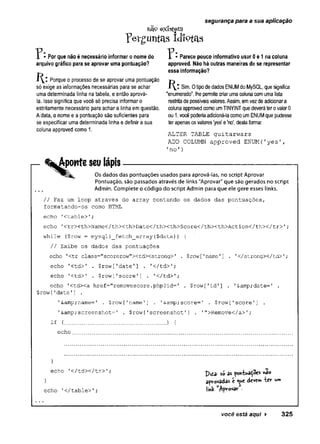 itfb existem
Yergimtas idiotas
1 • Por que não é necessário informar o nome do I • Parece pouco informativo usar 0 e 1 na coluna
arquivo gráfico para se aprovar uma pontuação? approved. Não há outras maneiras de se representar
essa informação?
J  ’ Porque o processo de se aprovar uma pontuação
só exige as informações necessárias para se achar i y - Sim. Otipodedados ENUMdoMySQL, quesignifica
uma determinada linha na tabela, e então aprová- "enumerado", lhepermitecriarumacolunacomumalista
la. Isso significa que você só precisa informar o restritadepossíveisvalores.Assim, emvezdeadicionara
estritamente necessário para achar a linha em questão, colunaapprovedcomoumTINYINTquedeveráterovalor 0
Adata, o nome e a pontuação são suficientes para ou 1, vocêpoderiaadicioná-lacomoumENUMquepudesse
se especificar uma determinada linha e definir a sua terapenasosvalores'yes' e'no', destaforma:
coluna approved como 1.
ALTER TABLE guitarwars
ADD COLUMN approved ENUM( 1y e s ' ,
1n o ' )
.Aponte seu lápis-----------------------------------------------------
Os dados das pontuações usados para aprová-las, no script Aprovar
Pontuação, são passados através de links "Aprovar" que são gerados no script
Admin. Complete o código do script Admin para que ele gere esses links.
// Faz um loop através do array contendo os dados das pontuações,
formatando-os como HTML
echo 1
<table>';
echo '
<tr><th>Name</th><th>Date</thXth>Score</th><th>Action</thx/tr> ';
while (Srow = mysqli_fetch_array($data)) {
// Exibe os dados das pontuações
echo '<tr class="scorerow"xtdxstrong>' . $row ['name'] . '
</strongx/td>1;
echo '<td>' . $row['date'] . '</td>';
echo '<td>' . $row[1score1] . 1
</td>';
echo '
<td><a href="removescore.php?id=' . $row['id'] . '&amp;date=1 .
$row[’date'
] .
'&amp;name-' . $row[’
name'] . 1&amp;score=I . $row['score'] .
'&amp;screenshot=1 . $row['screenshot1] . 1">Remove</a>1;
if (............................. ) {
echo
segurança para a sua aplicação
}
echo '
</td></tr> '
; ^ as r*o
} apv-ovadas t deve» íc r w*
echo '</table>'; Af'roV3r -
você está aqui ► 325
 