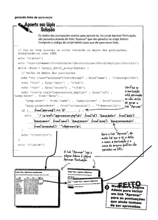 gerando links de aprovação
%^ponte seu lápis
Solupão
Os dados das pontuações usados para aprová-las, no script Aprovar Pontuação,
são passados através de links "Aprovar" que são gerados no script Admin.
Complete o código do script Admin para que ele gere esses links.
// Faz um loop através do array contendo os dados das pontuações,
formatando-os como HTML;
echo 1<table>';
echo '<trxth>Name</thxth>Date</thXth>Score</thxth>Action</thx/tr>'
;
while ($row = mysqli_fetch_array($data)) {
// Exibe os dados das pontuações
echo '<tr class="scorerow"XtdXstrong>' . $row ['name'] . '</strongx/td>'
;
echo '<td>' . $row['date'] . '
</td>';
echo '< td > ' . $row [ Ts c o re ’ ] . '< /td > '; l/eriíída se
echo '<td><a href="removescore.php?id=' .$row['id'] . â pojvtuadao
imp;date=' . $row ['date'] . Csiâ^apvovadé
t , » ’ * r i ■ n » r- . í- r T , n 0W n
&amp; name= ' . $row['name'] . *&amp; score= ' . $row ['score ’] .
.
dc jerar o
'&amp; screenshot=' . $row ['screenshot1 ].
'">Remove</a> '
; link aprovar
if { fro>«rappy;9ycd,
J ^ " “ "
"
echo 1/ <a hreí— "appv-ovesdore.php?id— J.frowfidO *l
&a»pjd^te— -fVovjC'date’
3 .
echo ,</table>';
echo '</td></tr>'
; Çcra o link de
modo -tal y c a d > j d a U
o nomC) a powt^a^a® * 0 w
nowe do arquivo y & t o sao
passados «a URI—
Admin para incluir
um link "Aprovar"1
para as pontuações
que ainda tenham
de ser aprovadas.
 
