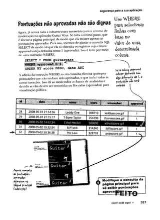 segurança para a sua aplicação
Pontuações não aprovadas não são dignas
Agora,jã temos toda a infraestrutura necessária para o recurso de
moderação na aplicação Guitar Wars. Só falta o último passo, que
é alterar a página principal de modo que ela mostre apenas as
pontuações aprovadas. Para isso, teremos de ajustar a consulta SQL
SELECT de modo tal que ela só obtenha os registros cuja coluna
approved esteja definida como 1 (aprovada). Isso é feito por meio
de uma instrução WHERE.
SELECT * FROM guitaryars
ORDER BY score DESC, date ASC
A adição da instrução WHERE a esta consulta elimina quaisquer
pontuações que não tenham sido aprovadas, o que inclui todas as
novas inserções. Isso dá ao moderador a chance de analisá-las e
decidir se elas devem ser removidas ou liberadas (aprovadas) para
visualização pública.
Use WHERE
pcflTct s e le c io n a i-
llntas com
base n9
V
aioxJe um
a
determinada
c o lu n a .
£< 3 toluna amoved
estwcv dfrÇwwfô to»
diíevente de I» a
■'i ^ ** í
não setra
e*ibidâ-
..................’....... 1
28 2008-05-01 21:14:56 Leddy Gee 308710 leddysscore.gif
29 2008-05-01 21:15:17 T-Bone Taylor 354190 tbonesscore.gif 1 J
30 2008-05-02 14:02:54 Etheí Heckel 500000 etheisscore.gif
m o m
31 2008-05-02 20:32:54 Biff Jeck 314340 biffsscore.gif 1
32 2008-05-02 20:36:38 Pez Law 322710 pezsscore.gif
Agora, somente
as pontuações
aprovadas
apatetem na
pagína principal
(inde*.php)-
Modifique a consulta da
página principal para
só exibir pontuações
aprova«
você está aqui ► 327
 
