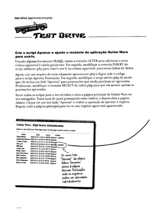 - — .Tejst Drive,
test drive approvescore.php
Crie o script Aprovar e ajuste o restante da aplicação Guitar Wars
para usá-lo.
Usando alguma ferramenta MySQJL, emita a consulta ALTER para adicionar a nova
coluna approved à tabela guitarwars. Em seguida, modifique a consulta INSERT do
script addscore.php para inserir um 0, na coluna approved, para novas linhas de dados.
Agora, crie um arquivo de texto chamado aprovescore.php e digite nele o código
para o script Aprovar Pontuação. Em seguida, modifique o script admin.php de modo
que ele inclua um link "Aprovar" para pontuações que ainda precisem ser aprovadas.
Finalmente, modifique a consulta SELECT de index.php para que ela mostre apenas as
pontuações aprovadas.
Envie todos os scripts para o seu servidor, e abra a página principal do Guitar Wars no
seu navegador. Tome nota de quais pontuações estão visíveis, e depois abra a página
Admin. Clique em um dos links "Aprovar" e realize a operação de aprovar o registro.
Depois, volte à página principal para ver se esse registro agora está aparecendo.
GuitarWars-HighScoresAdministration
Bdow is a Ksio f all GniiaiWar» hS^i seoses. Use asís|»ge ta scores s
Ethel Hecfcel
Jacob Scoreherson
T-Booe Tajtor
P
e
g
L
a
w
BUTJeck
I
.
e
d
d
yG
e
e
BeBaCbery
J
e
a
nP
a
n
]J
o
n
e
s
I_af7Sinn
Paco Jastorras
N
V
r
i
l
J
o
h
a
n
s
s
o
n
Kenny L»vte
D
jrtt Son __
_
2008-05-02 14:0234 500000
20084)5-01 20:36:45 389740 R e tire
2008-05-01 21:15:1-? 354190
2008-05-02 20:3638 322710,.,.,,,-:.-,
200S-05-02 2032:54 314340 Êfam vS
20084)5-01 21:1436 308710 R em vg
2008-05*0! 20-36507 282470
20034)5-01 20:3853 243260 f e r o t
2008-05-01 20:37:40186530 gum™»
20084)5-01 20:3723 127(650
20OS-O54)i 20:3?#2 98430
30084)5-01 2038:00 64930
V
0s «ovos i'mks
”Aprovar" da p%‘*a
Adwin £ome£ew>
atcsso a patina
Aprovar Pon-bua^ao,
ohdt os reystros
pode» ser aprovados
indi dual»eR"te■
 