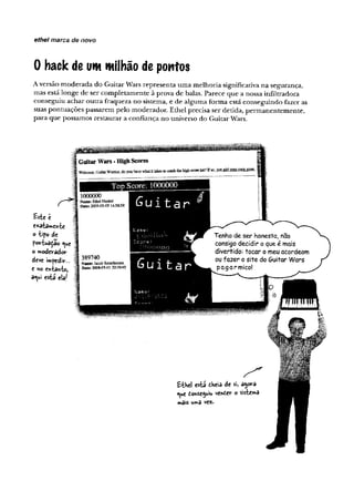 ethel marca de novo
0 hack de um milhão de pontos
A versão moderada do Guitar Wars representa uma melhoria significativa na segurança,
mas está longe de ser completamente à prova de balas. Parece que a nossa infiltradora
conseguiu achar outra fraqueza no sistema, e de alguma forma está conseguindo fazer as
suas pontuações passarem pelo moderador. Ethel precisa ser detida, permanentemente,
para que possamos restaurar a confiança no universo do Guitar Wars.
Bsie t
C*atarwOrte
o -tipo de
foh-tuaçao <
^u
e
o nnoderâdor
deve impedir...
e no enia>vto,
3*ui esta ela/
 