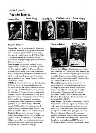 equipe de revisão
Revisão técnica
v W e AH» 1>âvid Bri99s Will Hav*-is Stephanie Liese Steve /VJilano
Revisores Técnicos:
JeremeAllené um desenvolvedor web sênior com
experiência no uso das tecnologias mais avançadas
para a criação de aplicações web. Ele tem mais de
nove anos de experiência no uso de PHP, MySQL,
bem como vários outros frameworks, sistemas
operacionais, linguagens de programação e software
de desenvolvimento.
DavidBriggs é um autor de livros técnicos e
engenheiro de localização de software que vive
em Birmingham, Inglaterra. Q uando não está
sendo detalhista sobre como guiar os usuários
através de algum software particularm ente difícil,
não tem nada que ele goste mais do que ir ao
parque local com sua esposa, Paulette e Cleo, o
cachorro da família.
WillHarris é o responsável por um departam ento
de TI que fornece serviços para 11 empresas
em 4 continentes, e é o Vice-Presidente da filial
em Las Vegas do PASS (Professional Association
for SQL Server). A noite, ele entra num a cabine
telefônica, coloca o seu uniform e web 2.0, e sai
por aí ajudando os designers e desenvolvedores
do Powered By Geek a garantir que as suas
plataformas de dados permaneçam flexíveis,
portáteis, de fácil manutenção e RÁPIDAS,
usando MySQL e Rails. Ele também gosta de
passar seu tempo com sua esposa, Heather, suas
lindas filhas Mara e EUie, e seu cachorro Swiper
Stephanieliese é um a instrutora técnica e
desenvolvedora web em Sacramento, Califórnia.
Quando ela não está pregando as virtudes do
código que obedece aos padrões ou removendo
bugs de algum layout CSS, você a encontrará
suando em um a pesada aula de yoga.
Hâv-vey ChHs Shi-Ple-tt
Quando SteveMilano não está escrevendo código
para o The DayJob™ ou tocando punk rock com sua
banda, a Onion Flavored Rings, em algum porão mal
ventilado, ele provavelmente está em casa com seu
laptop, negligenciando a companhia felina de Ralph
ou a companhia humana de Bianca.
Harvey Quameii desistiu de um a carreira em
programação de computadores para se juntar
ao chique e glamouroso mundo universitário.
Atualmente, é Professor Associado de Inglês
e Humanities Computing na Universidade
de Alberta, onde dá aulas sobre cybercultura,
literatura do século XX e desenvolvimento web -
incluindo PHP e MySQL.
ChrisShifletté o Chefe de Tecnologia da OmniTI,
onde lidera a prática de segurança de aplicações
web e guia a iniciativa de desenvolvimento web.
Chris é um reconhecido líder nas comunidades
de segurança do PHP e de aplicações web - um
blogueiro bastante lido em shiflett.org, um
popular palestrante em conferências no mundo
todo, e o fundador do PHP Security Consortium.
Seus livros incluem Essential PHP Security
(O’Reilly) e HTTP Developer’s Handbook (Sams).
 