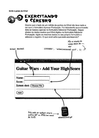 tente o golpe da Ethel
E X E R C fT A W O
« C É R E B R O
E th e l H e cke l
Ocorre que o hack de um milhão de pontos de Ethel não teve nada a
ver com o formulário Aprovar Pontuação. Foi descoberto que a invasão
dela se baseou apenas no formulário Adicionar Pontuação. Segue
abaixo os dados exatos que Ethel digitou no formulário Adicionar
Pontuação; digite os mesmos dados no seu próprio formulário e
adicione o registro. O que você acha que está acontecendo?
Não sc es^ueí-â do
espaço depois de — .
d<ü-
1000000 ' e t h e l s s c o r e 2 . g i f ' , 1 )
Este pode ser ^uai^uer dr^uivo
yrS-Çito éflF ou JPE$ tem menos
de 1 Z W . ethelsscore2.gif
 