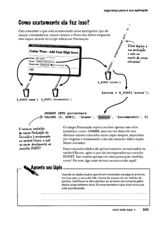 segurança para a sua apficação
Conto exatamente ela fez isso?
Para entender o que está acontecendo neste inteligente tipo de
ataque a formulários, vamos rastrear o fluxo dos dados enquanto
eles viajam através do script Adicionar Pontuação.
Êihel digitou â
sua poniuâdao-..
C mais um
morrte de doisas
estranhas/
$score = $ POST['score'];
0 indomum donteudo
do d3mpo Pon-tua^ae do
-formulário e armazenado
na variável fsdore, o <uâl
vai parar dire-tamen-be na
donsul-ta INSERT.
'$screenshot', 0)
O campo Pontuação espera receber apenas um valor
numérico, como 1000000, mas em vez disso ele tem
diversos valores colocados entre aspas simples, separados
por vírgulas e terminando com um estranho hífen duplo.
Muito estranho.
Esses estranhos dados são primeiramente armazenados na
variável $score, após o que são incorporados na consulta
INSERT. Isso resulta apenas em uma pontuação inválida,
certo? Ou tem algo mais sinistro acontecendo aqui?
Aponte seu lápis
Usando os dados exatos que foram mostrados na página anterior,
escreva aqui a consulta SQL inteira do ataque de um milhão de
pontos. Certifique-se de substituir as variáveis da consulta pelos
dados propriamente ditos. Escreva também o que você acha que
está acontecendo.
você está aqui ► 333
 