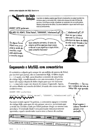 como uma injeção de SQL funciona
tpowteseu lápis--------------- ----------------- -----------—
Ç n l l i r ã n Usando os dados exatos que foram mostrados na página anterior,
^ escreva aqui a consulta SQL inteira do ataque de um milhão de
pontos. Certifique-se de substituir as variáveis da consulta pelos
dados propriamente ditos. Escreva também o que você acha que
está acontecendo.
IffJQ. w b r & r * ............................... ..............................................................................
|LUE£ (O, MWO, 'E-thel ttefckel', 'lOOOÔÔO1
, 'eihelss£oreZ<ji-(-lÍ^—  'e-thelsstore2-<yí O)
Uma vez. <
^u
e a eo!u*a
approved t a uiíima r>
a
estrutura do bando de dados
De alguma -forma, í Que consul+a estranha. —_
ela está s
e
s
ndo íorçada a ter
Éthel t *iou a sua ) > ^quivo gráfico aparece  um valor de I... aprovado/
própria versão da ( e n3° Sei 0 ^ue si9nifica • ) ° 0
ícm uIU 3 ^ual ^ essa consulta funciona?
tiíâ substituindo
â òonsulta origina).
Enganando o MySQl com comentários
O verdadeiro culpado pelo ataque de um milhão de pontos de Ethel,
por incrível que pareça, são os comentários SQL. O hífen duplo
(— ) é usado, em SQL, para desativar o restante de uma linha
de código SQL, transformando-o em um comentário. E preciso
haver um espaço depois do hífen duplo para que ele funcione
(— ), mas tudo o que vier depois do espaço é ignorado. Agora,
dê outra olhada na consulta de Ethel, levando em conta esse novo
conhecimento.
INSERT INTO guitarwars
VALUES (
0
, NOW()
, 'Ethel Heckel', 11000000'
Faz mais sentido agora? Na prática, o comentário apagou o restante
do código SQL, para que ele não gerasse um erro, permitindo que
a versão da consulta criada por Ethel pudesse chegar ao sistema sem
percalços. O resultado final é uma pontuação instantaneamente
aprovada, a qual o moderador nunca teve a chance de analisar.
Ô dome*iario — íaz. dom
«ue o restante da linha de
tcdo.o SQL seja ignorado.
/
'ethelsscore2.gif1, 1) —
£thel chamou o
sistema, íazendo-o
aprovar a sua
potfUaça«
 