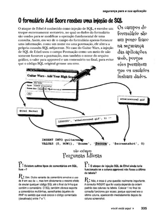 segurança para a sua aplicação
0 formulárioAddScorerecebeuumainjeçãodeSQL
O ataque de Ethel é conhecido como injeção de SQL, e envolve um
truque extremamente sorrateiro, no quai os dados do formulário
são usados para se modificar a operação fundamental de uma
consulta. Assim, em vez de o campo do formulário apenas fornecer
uma informação, como um nome ou uma pontuação, ele altera a
própria consulta SQL subjacente. No caso do Guitar Wars, a injeção
de SQL de Ethel usou o campo Pontuação como um meio de não
somente fornecer a pontuação, mas também o nome do arquivo
gráfico, o valor para approved e um comentário no final, para evitar
que o código SQL original gerasse um erro.
Os octnipps do
f o r a u la r í p s § 9
um p9nt9 feac<
na segurança
das aplicações
W e b , p Ç fíjfu e
eles petmitem
<jue Ps usuátíps
lusfraifl
INSERT INTO
VALUES (0 , NOW() 1$name ’ 1$screenshot'
não exîstem
?eïgimt£ts idiotas
l - Existem outros tipos de comentários em SQL,
fora --?
K : Sim. Outra variante de comentário envolve o uso
de # emvez de mas tem obviamente o mesmo efeito
de anular qualquer código SQLaté o final da tinhaque
contém o comentário. 0 SQLtambém oferece suporte
a comentários multilinhas, semelhantes àqueles do
PHP no sentido que você coloca o código comentado
(desativado) entre /* e */.
• 0 ataque de injeção SQL de Ethel ainda teria
funcionado se a coluna approved não fosse a última
da tabela?
Não, e essa é uma questão realmente importante.
Aconsulta INSERTque foi usadadependeda ordem
padrão das colunas natabela. Golocar 1nofinal da
consulta funcionou por acaso, porque approvedera a
última coluna, aparecendo imediatamente depois da
coluna screenshot.
você está aqui ► 335
 