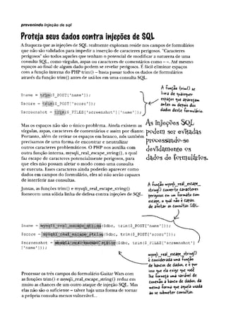 prevenindo injeção de sqi
Proteja seus dados contra injepões de SQL
A fraqueza que as injeções de SQL realmente exploram reside nos campos de formulários
que não são validados para impedir a inserção de caracteres perigosos. "Caracteres
perigosos" são todos aqueles que tenham o potencial de modificar a natureza de uma
consulta SQL, como vírgulas, aspas ou caracteres de comentários como — . Até mesmo
espaços ao final de algum dado podem se revelar perigosos. É fácil eliminar espaços
com a função interna do PHP trim() - basta passar todos os dados de formulários
através da função trim() antes de usá-los em uma consulta SQL.
$name = |
j
|
|
i
|
|
|
($_POST ['name ']);
$score = i($ POST['score']
) ;
$screenshot = |||||||j($_FILES ['screenshot'1]['name']);
Mas os espaços não são o único problema. Ainda existem as
vírgulas, aspas, caracteres de comentários e assim por diante.
Portanto, além de retirar os espaços em branco, nós também
precisamos de uma forma de encontrar e neutralizar
outros caracteres problemáticos. O PHP nos auxilia com
outra função interna, mysqli„real_escape_string(), a qual
faz escape de caracteres potencialmente perigosos, para
que eles não possam afetar o modo como uma consulta
se executa. Esses caracteres ainda poderão aparecer como
dados em campos do formulário, eles só não serão capazes
de interferir nas consultas.
Juntas, as funções trim() e mysqli_real_escape_string()
fornecem uma sólida linha de defesa contra injeções de SQL.
A -PunÇao -fcW
iwO sc
livra de ^ais^ucv
. / espaços <^e apareçam
antes <
x
» depois dos
dados deste •foriwulario.
As Injeções SQL
podem ser eVitadas
p ro c e s s c in d o -s e
d e Y id c im e n te os
dados de Çprmuláríps.
A íunçao n*ys^r«_jreaS__esòape__
stringO tonverte daratteres
perigosos cm um -formato tom
estape, o ^uaS «ao e dapaz.
de aíetar as donsultas £$L-
$name =
$score =4
$screenshot =
['name']));
Processar os três campos do formulário Guitar Wars com
as funções trim() e mysqli_real_escape_string() reduz em
muito as chances de um outro ataque de injeção SQL. Mas
elas não são o suficiente - talvez haja uma forma de tomar
a própria consulta menos vulnerável...
($dbc, trim(
$_POST['name 1]));
{$dbc, trim($_POST['score']));
|â|($dbc, trim ($ FILES [
'screenshot']
mys^lijreâLesdapej^ringO
t donsiderada uma -função
‘de bandos de dados, e é por
sso eue ela e*ige <ue vode
lhe íornedà uma variável de
done*3o a bando de dados, da
mesma -forma <*e aquela usada
ao se submeter donsultas.
 