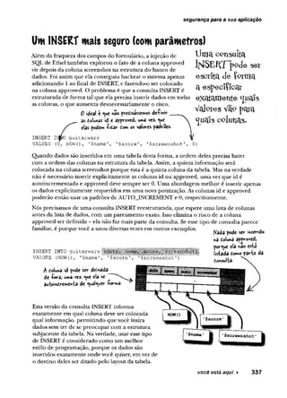 segurança para a sua aplicação
Um INSERT mais seguro (com parâmetros)
Uma consulta
Í]SÍ$EflT~p9d e se t
e s c ríta d e fo rm a
a especiíicar
exatamente
Valetes Vãp pava
<jua!s colunas.
Além da fraqueza dos campos do formulário, a injeção de
SQL de Ethel também explorou o fato de a coluna approved
vir depois da coluna screenshot na estrutura do banco de
dados. Foi assim que ela conseguiu hackear o sistema apenas
adicionando 1 ao final de INSERT, e fazendo-o ser colocado
na coluna approved. O problema é que a consulta INSERT é
estruturada de forma tal que ela precisa inserir dados em todas
as colunas, o que aumenta desnecessariamente o risco.
0 ideal e <ue «ao prensássemos deímir
as toiunas id e approved, uma vez. ^ue
elas pode» -fitar tom os valores padrões
INSERT Ií^pO guitarwars
VALUES (0, NOW(), 1?name'
, '$score', '$screenshot
Quando dados são inseridos em uma tabela desta forma, a ordem deles precisa bater
com a ordem das colunas na estrutura da tabela. Assim, a quinta informação será
colocada na coluna screenshot porque esta é a quinta coluna da tabela. Mas na verdade
não é necessário inserir explicitamente as colunas id ou approved, uma vez que id é
autoincrementada e approved deve sempre ser 0. Uma abordagem melhor é inserir apenas
os dados explicitamente requeridos em uma nova pontuação. As colunas id e approved
poderão então usar os padrões de AUTO_INCREMENT e 0, respectivamente.
Nós precisamos de uma consulta INSERT reestruturada, que espere uma lista de colunas
antes da lista de dados, com um pareamento exato. Isso elimina o risco de a coluna
approved ser definida - ela não faz mais parte da consulta. Se esse tipo de consulta parece
familiar, é porque você a usou diversas vezes em outros exemplos. , . . .
r ^ r Nada pode ser iwsendo
na doluna approved,
porque ela *âo esta
istada domo parie da
INSERT INTO guitarwars
VALUES {NOW(), '$name'
A toluna id pode ser dei*ada
de -fora, uma vez. «
^ue ela se
au-koindv-emen-ta de <ua!<uer íorw>3-
Esta versão da consulta INSERT informa
exatamente em qual coluna deve ser colocada
qual informação, permitindo que você insira
dados sem ter de se preocupar com a estrutura
subjacente da tabela. Na verdade, usar esse tipo
de INSERT é considerado como um melhor
estilo de programação, porque os dados são
inseridos exatamente onde você quiser, em vez de
o destino deles ser ditado pelo layout da tabela.
você está aqui ► 337
 