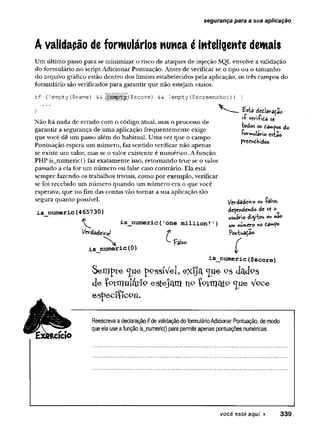 segurança para a sua aplicação
A validação de formulários nunca é inteligente demais
U m último passo para se minimizar o risco de ataques de injeção SQL envolve a validação
do formulário no script Adicionar Pontuação. Antes de verificar se o tipo ou o tamanho
do arquivo gráfico estão dentro dos limites estabelecidos pela aplicação, os três campos do
formulário são verificados para garantir que não estejam vazios.
if (!empty ($name) &
& ||^ |^ ||g |($ sc o re ) && !em p ty ($ screen sh o t) ) {
}
Não há nada de errado com o código atual, mas o processo de
garantir a segurança de uma aplicação frequentemente exige
que você dê um passo além do habitual. Uma vez que o campo
Pontuação espera um número, faz sentido verificar não apenas
se existe um valor, mas se o valor existente é numérico. A função
PHP is_numeric() faz exatamente isso, retomando true se o valor
passado a ela for um número ou false caso contrário. Ela está
sempre fazendo os trabalhos triviais, como por exemplo, verificar
se foi recebido um número quando um número era o que você
esperava, que no fim das contas vão tomar a sua aplicação tão
segura quanto possível.
£$tãi dcdlara^ao
•í vsn-Tidâ se
iodos os dai*p©s do
■formulário esiào
preenchidos.
is numeric(465730)
^ is_numeric('one million!
Vcrdadeirol f
is numeric(0)
Fals
ftcício
Verdadeiro ou -falso,
dependendo de «
usuário di^iW ou nâo
um numero no £3mpo
Pontuação-
C
is_numeric($score)
S e lflp le c[ue pPssíV el, eX ljA c(u e p s dadPS
d e Ç ptrnuláíiP e ste ja m n o ÍPVmatP ^U e V pce
e sp e c iífc p u .
Reescreva a declaração ifde validaçãodo formulárioAdicionar Pontuação, de modo
que ela use afunção is_numeric() para permitirapenas pontuações numéricas.
você está aqui ► 3 3 9
 