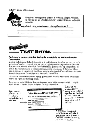 test drive o novo addscore.php
^ Reescreva a declaração if de validação do formulário Adicionar Pontuação,
^ de modo que ela use a função is_numeric() para permitir apenas pontuações
IO numéricas.
Aprimore o tratam ento dos dados do formulário no script Adicionar
Pontuação.
Ajuste a atribuição de dados do formulário às variáveis, no script addscore.php, de modo
que as funções trim() e mysqh_real_escape_string() sejam usados para limpar os dados
do formulário. Depois, modifique a consulta INSERT para que ela especifique tanto os
nomes das colunas quanto os valores, eliminando-se a necessidade de fornecer valores
para as colunas id e approved. Modifique também a declaração if que valida os campos do
formulário para que ela verifique se a pontuação é numérica.
Finalmente, use uma ferramenta MySQL para rodar a consulta ALTER que estabelece o
padrão de 0 para a coluna approved.
Envie o novo script Adicionar Pontuação para o seu servidor, navegue até ele, e depois
tente realizar o mesmo ataque de injeção de SQL novamente.
}
T te S T O r i v e
é da*-o <«e esta
mensagem de erro
poderia ser um pouio m3is
espetí-fita» m3s ela atende
às nossas necessidades
sem prefcisârmos adií-ionar
muito mais programaçao
ao sdript--
um topido t^ue vai muito alem da
segurança de bandos de dados. 0
Capítulo lô revisitará a validação
tom muito mâis detalhes...
TTvaMa^ao de -formulários e
 