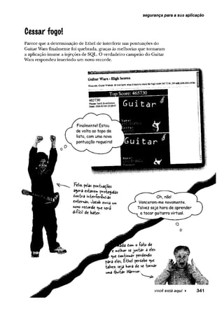 segurança para a sua aplicação
Cessar fogo!
Parece que a determinação de Ethel de interferir nas pontuações do
Guitar Wars Finalmente foi quebrada, graças às melhorias que tornaram
a aplicação imune a injeções de SQL. O verdadeiro campeão do Guitar
Wars respondeu inserindo um novo recorde.
GaitarWars-HighScores
Welcome.GuitarWamor. do you ba»ewiwi it takesto crack the ingb scarelist? If so,just addvo aroyn sPMS.
465730
w JacobScotchefson
Date: 200S-G5-G5 23;28i'7
Top Score: 465730
Gui t a r
Feliz. pelas pontua^oes
âgora estarem protegidas
£©«tra tateríerendias
externas, Jatob «*via u»
«ovo reíorde ^ue será
di-Pfeii de bater.
Oh( nao!
Venceram-me novamente.
Talvez seja hora de aprender
a tocar guitarra virtual.
tom o •fato de
elhor sejuntar a eles
£
^u
e tontmuar perdendo
para eles, Ethel pertebe <ue
talvez, seja hora de se W *ar
uma éjuitar Warrior.
você está aqui ► 341
 
