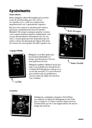 introdução
Agradecimentos
Nossos editores:
Muito obrigado a Brett McLaughlin pela incrível
sessão de storyboarding que nos colocou
no caminho certo, e pelo seu compromisso
inquebrantável com o aprendizado cognitivo.
Este livro não existiria se não fosse pelo esforço,
paciência e persistência heróicos de Sanders
Kleinfeld. Ele sempre conseguia apanhar os pinos
com os quais estávamos fazendo malabarismo, toda
vez que inevitavelmente deixávamos cair um (ou
três!), e somos gratos por isso. Esperamos que ele
tenha a chance de descansar por alguns dias antes
de encarar um outro projeto tão difícil quanto este.
A equipe O’Reilly:
Obrigado a Lou Barr pelas suas
fenomenais habilidades em
design, que fizeram este livro ter
uma aparência tão boa.
Obrigado também a Brittany Smith por
todo o seu trabalho em cima da hora e
a Caitrin McCollough por colocar no ar
os sites de exemplo. E a Laurie Petrycki
por acreditar que nós poderíamos
escrever mais um ótimo livro da série
Use a Cabeça!
Sanders tíeiníeid
E também:
Finalmente, muitíssimo obrigado a ElvisWilson
por elaborar os vídeos de alienígenas no You Tube
p ara o C apítulo 12. Ó tim o trabalho! E specialm ente
considerando que ele é um simples diretor de arte do
tempo das cavernas.
xxxvii
 