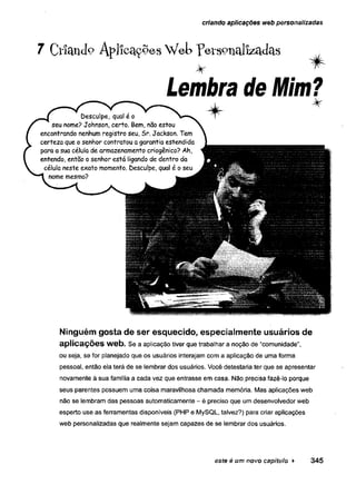 criando aplicações web personalizadas
7 Ctíífficlo Aplicações Web peís°ilcllizílclcls
% ^
Lembra de Mim?
%
Ninguém gosta de ser esquecido, especialmente usuários de
aplicações web. Se a aplicação tiver que trabalhar a noção de “comunidade”,
ou seja, se for planejado que os usuários interajam com a aplicação de uma forma
pessoal, então ela terá de se lembrar dos usuários. Você detestaria ter que se apresentar
novamente à sua família a cada vez que entrasse em casa. Não. precisa fazê-lo porque
seus parentes possuem uma coisa maravilhosa chamada memória. Mas aplicações web
não se lembram das pessoas automaticamente - é preciso que um desenvolvedor web
esperto use as ferramentas disponíveis (PHP e MySQL, talvez?) para criar aplicações
web personalizadas que realmente sejam capazes de se lembrar dos usuários.
este é um novo capítulo ► 345
 
