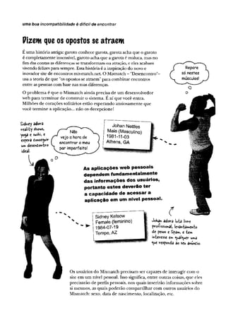uma boa incom patibilidade é d ifícil de encontrar
Pizem queos opostos seatraem
É uma história antiga: garoto conhece garota, garota acha que o garoto
é completamente insensível, garoto acha que a garota é maluca, mas no
fim das contas as diferenças se transformam na atração, e eles acabam
vivendo felizes para sempre. Essa história é a inspiração do novo e
inovador site de encontros mis-match.net. O Mismatch - "Desencontro"-
usa a teoria de que "os opostos se atraem" para combinar encontros
entre as pessoas com base nas suas diferenças.
O problema é que o Mismatch ainda precisa de um desenvolvedor
web para terminar de construir o sistema. É aí que você entra.
Milhões de corações solitários estão esperando ansiosamente que
você termine a aplicação... não os decepcione!
Sidney adora
reality shows,
yo^a e sushi, e
espevâ donse^uir
um desendoivbro
Johan Nettles
Male (Masculino)
1981-11-03
Athens, GA
As aplicações web pessoais
dependem fundamentalmente
das informações dos usuários,
portanto estes deverão ter
a capacidade de acessar a
aplicação em um nível pessoal.
- ►
Sidney Kelsow
Female (feminino)
1984-07-19
Tempe, AZ
Joha« adora luta livre
pressionai, levantamento
de pesos e Spam, e tem
interesse e» <ual<uer uma
<ue responda ao seu âhundio.
Os usuários do Mismatch precisam ser capazes de interagir com o
site em um nível pessoal. Isso significa, entre outras coisas, que eles
precisarão de perfis pessoais, nos quais inserirão informações sobre
si mesmos, as quais poderão compartilhar com outros usuários do
Mismatch: sexo, data de nascimento, localização, etc.
 