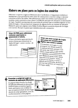 Elabore um plano para os logins dos usuários
Adicionar o suporte a logins ao Mismatch não é tarefa fácil, e é importante estabelecer
exatamente o que precisará ser feito antes de começarmos a escrever código e executar
consultas ao banco de dados. Nós sabemos que existe uma tabela a qual armazena os
usuários, então a primeira coisa a fazer é modificá-la para que ele armazene as informações
de login. Também precisaremos de uma forma de permitir que os usuários digitem os seus
dados de login, e isso precisará ser integrado de alguma forma ao restante da aplicação
Mismatch, para que páginas como Editar Perfil só fiquem acessíveis depois de um login
com sucesso. Eis aqui os passos que estabelecemos até o momento:
criando aplicações web personalizadas
Usar ALTER para adicionar
colunas username e
password à tabela.
O banco de dados agora precisa de
novas colunas para armazenar os
dados de login - nome e senha - de
cada usuário.
J
|L Conectar o script de Login ao
V restante da aplicação Mismatch.
As páginas Editar Perfil e Ver Perfil
da aplicação Mismatch só devem ficar
acessíveis para os usuários logados.
Assim, precisamos nos certificar de
que os usuários tenham de fazer login.
através do script apropriado, antes de
receberem acesso a essas páginas.
Criar um novo scrint rio . -
p zr-s& z-
prc
“ p á t f n í ™ U ltim ainstância,
F gmas pessoazs, poron^ 4
que pede um nome e um* u
vá^ o s . Essas informações
digitadas corretamenrI PreC1Sam
que M ism atch possa e xib ir da
T
específicos „ - ■ dados
^ p Z * z z r 0^ im’°
Páginas personalizadas de f„° “
que elas não possam T’ ma 131
um login válido ervistassem
você está aqui ► 349
 