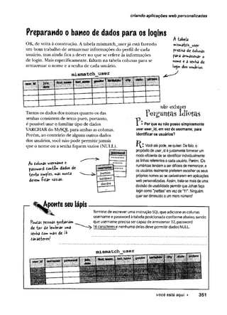 criando aplicações web personalizadas
Preparando obanco de dados para os logins
OK, de volta à construção. A tabela mismatch_userjá está fazendo
um bom trabalho de armazenar informações do perfil de cada
usuário, mas ainda fica a dever no que se refere às informações
de login. Mais especificamente, faltam na tabela colunas para se
armazenar o nome e a senha de cada usuário.
mismatch user
A tabeía
»istoatdh_user
predisa de dolunas
parâ «
tV
”nr>d££hâV
- o
home e a senha de
login dos usuários.
Tantos os dados dos nomes quanto os das
senhas consistem de texto puro, portanto,
é possível usar o familiar tipo de dados
VARCHAR do MySQL para ambas as colunas.
Porém, ao contrário de alguns outros dados
dos usuários, você não pode permitirjamais
que o nome ou a senha fiquem vazios (NULL).
nao eXistefll
Perguntas idiotas
As dolunas userna»e e
password donte*w dâdos de
■texto sWples, w
*as nunda
deve» -fidar vazias.
r- ^Aponte seulápis
Por que eu não posso simplesmente
usar userjd, em vez de username, para
identificar os usuários?
í ^ * Você até pode, se quiser. De fato, o
propósito de userjd é justamente fornecer um
modo eficiente de se identificar individualmente
as linhas referentes a cada usuário. Porém, IDs
numéricas tendem a ser difíceis de memorizar, e
os usuários realmente preferem escolher os seus
próprios nomes ao se cadastrarem em aplicações
web personalizadas. Assim, trata-se mais de uma
decisão de usabilidade permitirque Johan faça
login como "jnettles" em vez de "11". Ninguém
quer ser diminuído a um mero número!
fW as pessoas gostaria»
de te r de lembrar uma
seoha do*» mais de
daradteresj
Termine de escrever uma instrução SQL que adicione as colunas
username e password à tabela posicionada conforme abaixo, sendo
que username precisa ser capaz de armazenar 32, password
16 caracteres e nenhuma delas deve permitir dados NULL.
você está aqui ► 351
 