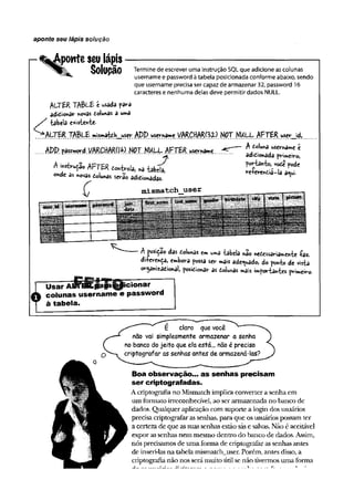 aponte seu lápis solução
s :
tponte seu lápis
^ Solupão Termine de escrever uma instrução SQL que adicione as colunas
username e password à tabela posicionada conforme abaixo, sendo
que username precisa ser capaz de armazenar 32, password 16
caracteres e nenhuma delas deve permitir dados NULL.
ALTER t a b l e é usada para
aditionar colunas a u»a
tabela existente.
WALTER . W mismattb__usçr APP. userna»« YARÇlfAR^yP. NOT NULL AFTER user_id,
K - I r
W p password VftRCHMd« NOT HULL AFTÍR u « n *M ^ ----Atolw
>awen^c c
....... ..................................... ........................................................ adicionada primeiro,
Aihstir^o AFTER donWa, «3 tabtla,
onde as «ovas colunas serao adicionadas.
adicionada primeiro,
portanto, vote pode
re-ferendia-la a<ui.
m i sm atch _ _ u s e r
{
A posição das dolunas em uma tabela nao necessariamente íaz.
di+erença, embora possa ser mais adequado, do ponto de vista
organizacional posicionar as Colunas mais «mportahtes primeiro-
Usar A V T B K ia § i(^ ic io n a r
colunas username e password
à tabela.
É claro que você
nao vai simplesmente armazenar a senha
no banco do jeito que ela está... não é preciso
criptografar as senhas antes de armazená-las?
Boa observação... as senhas precisam
ser criptografadas.
A criptografia no Mismatch implica converter a senha em
um formato irreconhecível, ao ser armazenada no banco de
dados. Qualquer aplicação com suporte a login dos usuários
precisa criptografar as senhas, para que os usuários possam ter
a certeza de que as suas senhas estão sãs e salvas. Não é aceitável
expor as senhas nem mesmo dentro do banco de dados. Assim,
nós precisamos de uma forma de criptografar as senhas antes
de inseri-las na tabela mismatch__user. Porém, antes disso, a
criptografia não nos será muito útil se não tivermos uma forma
_ ______ __ _____ i_ _ _____ r.
 