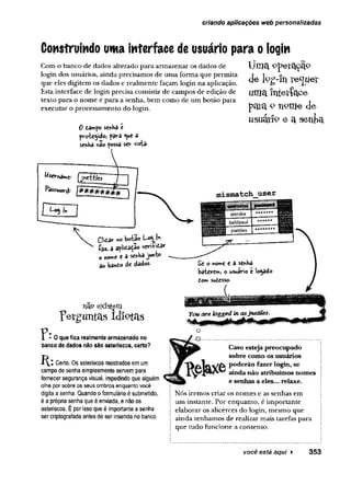criando aplicações web personalizadas
Construindo uma interface de usuário para ologin
Uma operação
de log-ln te^ueí
uma Intetíace
pata 9 n9me de
usuárfc e a senfca
Com o banco de dados alterado para armazenar os dados de
login dos usuários, ainda precisamos de uma forma que permita
que eles digitem os dados e realmente façam login na aplicação.
Esta interface de login precisa consistir de campos de edição de
texto para o nome e para a senha, bem como de um botão para
executar o processamento do login.
0 damp© senHa é
proteÿdo> para ^ue â
senha não fossa ser vista-
(jnettles
Password: 
m is m a tc h _ u s e r
CWtzr bota« U0
5
1 ln
íaz- a agitação veri&tar
o nome e a senha junto
ao bànto de dados-
não existem
fergimtas Idîptas
r o »
F i i f r l
1 dierdre * ******
1 baldpaul
* ** ** *
1 jnettles
* ** ** * ** pppsws
£e o nome e a senha
baterem, o usuário é locado
dom sudesso-
0 que fica realmente armazenado no
banco de dados não são asteriscos, certo?
Certo. Os asteriscos mostrados em um
campo de senha simplesmente servem para
fornecer segurança visual, impedindo que alguém
olhe por sobre os seus ombros enquanto você
digita a senha. Quando 0formulário é submetido,
é a própria senha que éenviada, e não os
asteriscos. Épor isso que é importante a senha
ser criptografada antes de ser inserida no banco.
f - 0 .................
Caso estejapreocupado
sobre como os usuários
poderão fazerlogin, se
aindanão atribuímos nomes
e senhas a e
l
e
s
.
.
.relaxe.
Nós iremos criar os nomes e as senhas em
um instante. Por enquanto, é importante
elaborar os alicerces do login, mesmo que
ainda tenhamos de realizar mais tarefas para
que tudo funcione a contento.
você está aqui ► 353
 