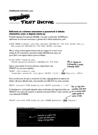 modificando mismatch user
T É J S T O R ÍV e
Adicione as colunas username e password à tabela
m ism atchuser, e depois teste-as.
Usando alguma ferramenta MySQL, execute a instrução ALTER para
adicionar as colunas username e password à tabela mismatchjuser.
ALTER TABLE mismatch_user ADD username VARCHAR(32) NOT NULL AFTER user_id,
ADD password VARCHAR {16)NOT NULL AFTER username
Mas a nossa coluna password precisa ser capaz de conter uma
string de 40 caracteres, portanto emita ALTER mais uma vez
para abrir um espaço maior para os dados.
ALTER TABLE mismatch_user
CHANGE password password VARCHAR(40) NOT NULL
Agora, para testar as novas colunas, vamos fazer um
INSERT de um novo usuário.
INSERT INTO mismatch_user
(username, password, join__date) VALUES (
'jimi '
,
Para certificar-se de que a senha foi de fato criptografada no banco de
dados, dê uma olhada nela, executando um SELECT no novo usuário.
SELECT password FROM mismatch user WHERE username = 'jimi' _ , . »
— Par l*m login bevn-
E, finalmente, você pode simular uma verificação de login fazendo um sucedido,
SELECT no nome do usuário e usando a função SHA() com a senha em se,r 3 rr,C
S
rr‘3 **<^3
uma cláusula WHERE. usada <
ua"do sc
irvserc d linha-
SELECT username FROM mismatch_user WHERE password = l
|
|
|
§
j
(1
heyjoe '
)
Mao sc esy*c$a de
iíripiogra+ar a senha,
chamando SHAO.
í
i'heyjoe 1), NOW (
))
IF
i
l
eE
d
i
tWindow H
e
l
o O
ü
o
o
s
i
t
e
s
A
t
t
r
a
c
t
 