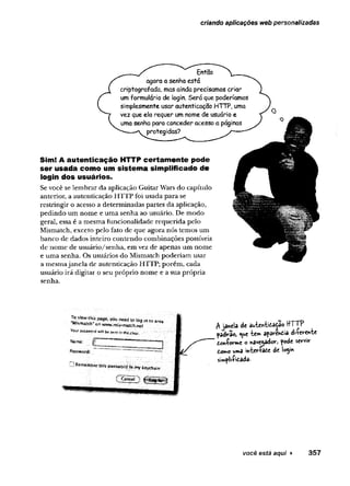 criando aplicações web personalizadas
EntSo
agora a senha está
criptografada, mas ainda precisamos criar
um formulário de login. Será que poderíamos
simplesmente usar autenticação HTTP, uma
vez que ela requer um nome de usuário e
uma senha para conceder acesso a páginas
protegidas?
Sim! A autenticação HTTP certam ente pode
ser usada como um sistema simplificado de
login dos usuários.
Se você se lembrar da aplicação Guitar Wars do capítulo
anterior, a autenticação HTTP foi usada para se
restringir o acesso a determinadas partes da aplicação,
pedindo um nome e uma senha ao usuário. De modo
geral, essa é a mesma funcionalidade requerida pelo
Mismatch, exceto pelo fato de que agora nós temos um
banco de dados inteiro contendo combinações possíveis
de nome de usuário/senha, em vez de apenas um nome
e uma senha. Os usuários do Mismatch poderiam usar
a mesmajanela de autenticação HTTP; porém, cada
usuário irá digitar o seu próprio nome e a sua própria
senha.
Te page,youneed(
oi
o
gi
ni
òarea'
Yóíir passwprd wilí be semr intbe t*ear.
S
í
a
m
e
:■
Password:
A janela de au-ten-bcatao HTTP
padrao, <ue "tem aparenCia diferente
Conforme o navegadorj pode servir
Como uma interface de iogin
simplificada*
você está aqui ► 3 5 7
 