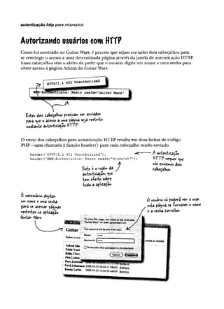 autenticação http para mismatch
Autorizando usuários com HTTP
Como foi mostrado no Guitar Wars, é preciso que sejam enviados dois cabeçalhos para
se restringir o acesso a uma determinada página através da janela de autenticação HTTP.
Esses cabeçalhos têm o efeito de pedir que o usuário digite um nome e uma senha para
obter acesso à página Admin do Guitar Wars.
£stes dois eabeçalWos predisa™ sev- enviados
para ®
iue o atesso a uma pagina seja restrito
»»ediante autentitaçao HTTP-
header('HTTP/l.1 401 Unauthorized');
header('W
W
W
-Authenticate : Basic realm="Mismatch"');
O envio dos cabeçalhos para autenticação HTTP resulta em duas linhas de código
PHP - uma chamada à função header() para cada cabeçalho sendo enviado.
— A autentidaçao
HTTP requer <
^u
e
Á «os enviamos dois
Este c o reaU da J dabeçalkos.
autenticarão,. <ue
íerr. eíeito sobre
toda a aplicaça©-
r
H nedessirio digitar
um nome e umâ senka
para se acessar paginas
restritas na aplicaçao
Quitar lA/ars.
Guitar
;Bekwisalii
A
sh
tO
DS
im
EddieVanil
BeBtaC
hev
PhizI^airsii
Toviewthis page, youneedtologiatoarea
' ’^itar'Wars’*onwww;gù)terwars.net
; Vou/ sasaucrd-wi(Jfoe inttir dear!
Name; trock
f 7..
- - ....i
H Remeimber this password in m y keydw in
fC
a
n
c
e
l i
NevaJohanaoa 2008-04-2408:02:11 98430 8 ^ ,
KennyLwfc* 2008-04-23 14:09:5064930 Remove
0 wsuirio só podera ver e usar
esta página se -forneier o nome
e a senba dorretos.
fsc
o
re
sa
sn
e
e
d
e
d
.
 