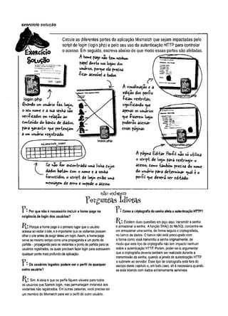 exercício soiução
ftcício
S o L u Ç ã o
login.php
guando umusuário fâz. login,
o seu nome e â sua senha são
verificados em relação ao
Conteudo do banCo de dados,
para garantir <y*e pertençam
â um usuário registrado-
Circule as diferentes partes da aplicação Mismatch que sejam impactadas pelo
script de login (login.php) e pelo seu uso da autenticação HTTP para controlar
o acesso. Em seguida, escreva abaixo de que modo essas partes são afetadas.
A home page nao tem nenhum
pape! direto nos logins dos
usuários, porque ela precisa
ficar acessTvel a todos.
A visualização e a
ediçao dos perfis
ficam restritas,
sighifiCândo c^ue
apenas os usuários
«ue f izerem login
poderão acessar
essas paginas.
£e nao for enContrada uma linha Cujos
dados batam com o nome e a senha
fornecidos, o sCript de logih e*ibe uma
mensagem de erro e impede o acesso.
A pagina Editar Perfil nao só utiliza
o sCript de login para restringir o
acesso, Como também precisa do nome
do usuário para determinar <^ual e o
perfil c^ue deverá ser editado-
nat» existem
P:
r & r g u n t a s id io t a s
Por que não é necessário incluir a home page na
exigência de login dos usuários?
Porque a home page é o primeiro lugar que o usuário
acessa ao visitar o site, e é importante que os visitantes possam
olhar o site antes de exigir deles um login. Assim, a home page
serve ao mesmo tempo como uma propaganda e um ponto de
partida - propaganda para os visitantes e ponto de partida para os
usuários registrados, os quais precisam fazer login para acessarem
qualquer ponto mais profundo da aplicação.
T * * Os usuários logados podem ver o perfil de qualquer
outro usuário?
Sim. A ideia é que os perfis fiquem visiveis para todos
os usuários que fizerem login, mas permaneçam invisíveis aos
visitantes não registrados. Em outras palavras, você precisa ser
um membro do Mismatch para ver o perfil de outro usuário.
1 • Como a criptografia da senha afeta a autenticação HTTP?
Existem duas questões em jogo aqui: transmitir a senha
e armazenar a senha. A função SHAQ do MySQL concentra-se
em armazenar uma senha, de forma segura e criptografada,
no banco de dados. 0 banco não está preocupado com
a forma como você transmitiu a senha originalmente, de
modo que este tipo de criptografia não tem impacto nenhum
sobre a autenticação HTTP. Porém, poder-se-ia argumentar
que a criptografia deveria também ser realizada durante a
transmissão da senha, quando a janela de autenticação HTTP
a submete ao servidor. Esse tipo de criptografia está fora do
escopo deste capítulo e, em todo caso, só é necessária quando
se está lidando com dados extremamente sensíveis.
 