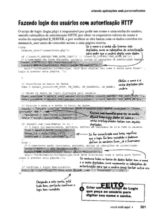 criando aplicações web personalizadas
Fazendo login dos usuários comautenticação HTTP
O script de login (login.php) é responsável por pedir um nome e uma senha do usuário,
usando cabeçalhos de autenticação HTTP, por obter os respectivos valores de nome e
senha da superglobal $_SERVER, e por verificar se eles batem com os dados contidos em
mismatch_user antes de conceder acesso a uma página restrita.
<?php Se o nome c a senha nao tiverem sido
require once{'connectvars.php'
) ; digitados, CnVie os £abe£alhos dc âutent'£a£3o
para pedir que o usuário digite esses dados. 
if (!isset($_SERVER['PHP_AUTH_USER']) |
| !isset($_SERVER[’PHP_AUTH_PW'])> { I
/ / O nome/senha não foram digitados, portanto, enviar os cabeçalhos de autenticação headers
"
M’
Mexit(’<h3>Mlsmatch</h3>Desculpe, você deve digitar seu nome e senha para fazer'
login e acessar esta página. ');
}
// Conecta-se ao banco de dados
$dbc = mysqli_connect(DB_HOST, DB__USER, DB_PASSWORD, DB_NAME) ;
// Obtém os dados de login digitados pelo usuário
Ôbtem o nome e a
senha distados pelo
usuário-
// Procura o nome e a senha no banco de dados
mm
«
wdom aqueles
if (mysqli_num_rows ($data) -- 1) { dtàrfcados.
// 0 login foi bem-sucedido, portanto, definir as variáveis de ID e nome do usuário
£e fo r enòontrâda uma l«»ba, *y»if'*a
que o login foi bem—
sudedido e apodem
os
definir as variáveis fuser_jd c fusername-
else {
// 0 nome/senha estão incorretos, portanto, enviar os cabeçalhos de autenticação
exit{1<h2>Mismatch</h2>Desculpe,você deve digitarseu nome e senha para fazer!
login e acessar esta página.');
// Confirma o login bem-sucedido.
Se nenhuma linha no bânio de dados bater dom o nome
e a senha digitados, envie novamente os dabedafhos de
autentidadao para que o usuário possa tentar outra vez.
?>
S .
Chegando a este ponto, esta
tudo bem, portanto donfirme o
login bem-sudedido. Criar unftdVQ ’StíHpTde Login
que peça ao usuário para
digitar seu nome e senha.
você está aqui ► 361
 