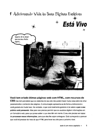 1 Adicionando Vida às Suas PáginasEstáticas
* + Está Vivo
Você tem criado ótimas páginas web com HTML, com recursos de
CSS mas tem percebido que os visitantes do seu site não podem fazer muita coisa além de olhar
passivamente o conteúdo das páginas. A comunicação apresenta-se de forma unidirecional e
você gostaria de mudar isso. Na verdade, o que você realmente gostaria é de saber o que o se u
p ú b lico está pen san d o . Mas para isso precisa permitir que os usuários digitem informações em
um formulário web, para que possa saber o que eles têm em mente. E seu site precisa ser capaz
de processar essas informações, para que elas lhe sejam entregues. Está começando a parecer
que você irá precisar de mais do que HTML para levar seu site para o próximo nível.
este é um novo capítulo ► 1
 