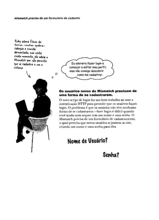 mismatch precisa de um formulário de cadastro
Ruby èdorâ íilmes de
tev-v-ov-, vcsolvcr Quebra—
dâbcÇâS e tormidâ
apimentada, mas neste
exato mo»*»e«to, ela odeia o
Alismátdh por hão permitir
^ue se fiâdastre e use o
sistema-
0
Os usuários novos do Mismatch precisam de
uma forma de se cadastrarem .
O novo script de login faz um bom trabalho ao usar a
autenticação HTTP para permitir que os usuários façam
login. O problema é que os usuários não têm nenhuma
forma de se cadastrarem - fazer login é difícil quando
você ainda nem sequer tem um nome e uma senha. O
Mismatch precisa de um formulário de cadastramento,
o qual permita que nóvos usuários sejuntem ao site,
criando um nome e uma senha para eles.
Nome de Usuário?
Senha?
 