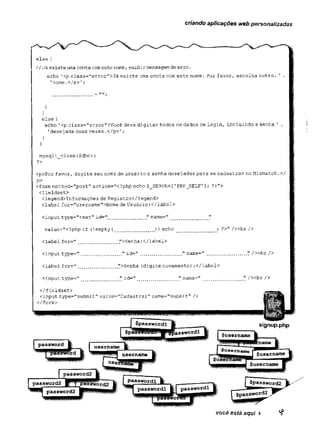 criando aplicações web personalizadas
else {
//Já existe uma conta comeste nome, exibir mensagem de erro.
echo 1<p class="error,
l
>Já existe uma conta com este nome. Por favor, escolha outro. 1 .
'nome.</p>';
_ nn.
}
}
else {
echo '<p class='Terror">Você deve digitar todos os dados de login, incluindo a senha ' .
'desej ada duas vezes ,</p>';
}
}
mysqli_close($dbc);
?>
<p>Por favor, digite seu nome de usuário e senha desej ados para se cadastrar no Mismatch.</
P>
<form method="post" action="<?php echo $_SERVER [1PHP_SELF’]; ?>">
<fieldset>
<legend>Informações de Registro</legend>
<label for="username">Kome de Usuário:</label>
<input type=',text" id=” ............. " narae=" _ ..... "
value="<?php if (!empty(.. ............)) echo ; ?>" / x b r />
<label for=" .
.
. ........ ">Senha:</label>
<input type="..............." id=" ................" name=" ............... V /><br />
ciabel for=".............. ">Senha (digite novamente) :</label>
<input type="............ " id="..............." name=M ............... " / x b r />
você está aqui >
 