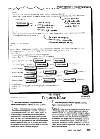else {
//Já existe uma conta comeste nome, exibir mensagem de erro
echo ’<p ciass="error">Já existe uma conta com este nome.Por favor, esc
nome</p>1;
Limpa a variável
?user*3me, para <ue o
rcspediivo dampo ro
•formulário seja esvaziado.
0 nome de w
já está sendc
eivfcao exibi»*
mensagem de
01S
0 {
echo 1<pclass="error”>Vocêdeve digitar todos os dados de login, inclu
’ desejada duasvezes.</p>'; A
} V Um OUmais dos dámpos do
} -formulário e
s
t
ã
ovazios, en-fcão
mysqli_close ($dbc) / " ibi“ “ “* * * « « ■
?>
<p>Por favor, digite seu usuário e senha desej ados para se cadastrar no Mis
<form method="post" action="<?php echo $_SERVER[ 'PHP_SELF’]; ?>">
<fieldset>
<legend>Informações de Registro</legend>
<label for-"username">Nome de usuário:</label>
<input type=”text" id=".
value="<?php if (lempty
<label for=".:
<input type^",,
<label for="..
<input type="
|„ id=„ J password! H name=" .
|passw0rdlj| /><br />
»Password (retype):</label>
id=" I passwords Bina.ni6=">
^^P^sswofd2 /xbr />
</fieldset>
<input type="submit" value="Sign Up" name="submit" />
</form>
T:
existem
V&tgimfàs idiotas
signup.php
Por que não poderíamos simplesmente usar
autenticação HTTP para o cadastro de novos usuários?
K . * Porque o propósito do script de cadastro não é restringir
o acesso a determinadas páginas. A sua tarefa é permitir que
o usuário escolha um nome e uma senha, e então adicioná-los
ao banco de dados. Certamente é possível usar a janela de
autenticação HTTP como formulário de input para o nome e a
senha, mas usar a funcionalidade de autenticação apenas para
cadastrar um novo usuário seria como usar uma espingarda para
matar um mosquito. É melhor criar um formulário personalizado
para os cadastros - assim você obterá o benefício da verificação
dupla da senha, para se evitar erros de digitação.
T:Então o script de cadastro faz login dos usuários
depois que eles se cadastram?
H : Não. E o motivo tem a ver principalmente com o fato de que
o script de login já lida com a tarefa de logar o usuário, portanto
não há necessidade de duplicar esse código no script de cadastro.
Em vez disso, o script de cadastro apresenta um link para a página
Editar Perfil, aonde o usuário presumivelmente desejará ir após
se cadastrar. E uma vez que ainda não estará logado, a janela de
login lhe será apresentada em resposta à tentativa de acessar a
página Editar Perfil. Assim, o script de cadastro leva o usuário até
a janela de login através da página Editar Perfil, em vez de fazer o
seu login automaticamente.
você está aqui ► 369
 