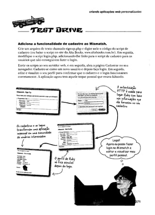 criando aplicações web personalizadas
T fe S T O R fv e
Adicione a funcionalidade de cadastro ao Mismatch.
Crie um arquivo de texto chamado signup.php e digite nele o código do script de
cadastro (ou baixe o script no site da Alta Books, www.altabooks.com.br). Em seguida,
modifique o script login.php, adicionando-lhe links para o script de cadastro para os
usuários que não conseguirem fazer o login.
Envie os scripts ao seu servidor web, e em seguida, abra a página Cadastrar no seu
navegador. Cadastre-se como um novo usuário e depois faça login. Em seguida,
edite e visualize o seu perfil para confirmar que o cadastro e o login funcionaram
corretamente. A aplicação agora tem aquele toque pessoal que estava faltando.
A au-fcch-tida&io
HTTP e usada para
io^ar Ruby to m base
*as »»-foirmaçoes «|ue
ela íornedeu no seu
cadastro.
 