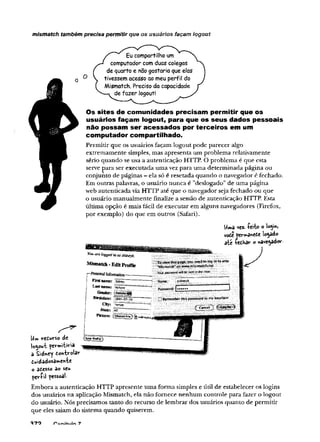 mismatch também precisa permitir que os usuários façam logout
Eu compartilho um
computador com duas colegas
de quarto e não gostaria que elas
tivessem acesso ao meu perfil do
Mismatch. Preciso da capacidade
de fazer logout!
Os sites de comunidades precisam perm itir que os
usuários façam logout, para que os seus dados pessoais
não possam ser acessados por terceiros em um
computador compartilhado.
Permitir que os usuários façam logout pode parecer algo
extremamente simples, mas apresenta um problema relativamente
sério quando se usa a autenticação HTTP. O problema é que esta
serve para ser executada uma vez para uma determinada página ou
conjunto de páginas - ela só é resetada quando o navegador é fechado.
Em outras palavras, o usuário nunca é "deslogado” de uma página
web autenticada via HTTP até que o navegador seja fechado ou que
o usuário manualmente finalize a sessão de autenticação HTTP. Esta
última opção é mais fácil de executar em alguns navegadores (Firefox,
por exemplo) do que em outros (Safari).
Umâ ve2- -Peito o loÿ*,
vote permâvtcte locado
aie íeihav o »ave^ado*-
Y
o
uo
r
el
o
g
g
e
dí
i
t
a
ss
í
d
n
e
y
k
.
Mismatch -EditP
r
o
f
i
l
e
T$vtçwíthispage,youneedtotogintoarea
“fcBsmafc*”<«!ww.m>s-*natchj»et
w
i
ib
t i
n
i
h
*c
l
e
i
r
.
Firslnam
e: S
i
d
n
e
y
L
a
s
tname; FEr^T
G
ender: jSSfeäi
BMidate: [1984-07-19'
Mame. sidneyk
P
a
s
s
w
o
r
d
:
!
«
«
»
»
*
City: T
im
p
e
State:
H Rememberthispasswordinmykeychain
Ptenre:
U
w
> veiurso de
logout pevmjtiria
a Sidh«y ton-kv-olar
diAidadosa»ente
o atesso ao seu
^erí»! pessoal-
Embora a autenticação HTTP apresente uma forma simples e útil de estabelecer os logins
dos usuários na aplicação Mismatch, ela não fornece nenhum controle para fazer o logout
do usuário. Nós precisamos tanto do recurso de lembrar dos usuários quanto de permitir
que eles saiam do sistema quando quiserem.
■970
 