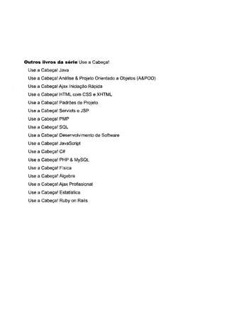 Outros livros da série Use a Cabeça!
Use a Cabeça! Java
Use a Cabeça! Análise & Projeto Orientado a Objetos (A&POO)
Use a Cabeça! Ajax Iniciação Rápida
Use a Cabeça! H TM L com C SS e X H TM L
Use a Cabeça! Padrões de Projeto
Use a Cabeça! Servlets e JSP
Use a Cabeça! PM P
Use a Cabeça! SQL
Use a Cabeça! Desenvolvimento de Software
Use a Cabeça! JavaScript
Use a Cabeça! C #
Use a Cabeça! PH P & M ySQL
Use a Cabeça! Física
Use a Cabeça! Álgebra
Use a Cabeça! Ajax Profissional
Use a Cabeça! Estatística
Use a Cabeça! Ruby on Rails
 