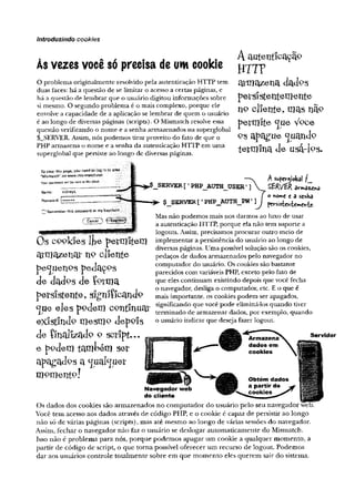 introduzindo cookies
. * , . . ,. Aautenticação
Asvezes voce so precisa de um cookie y-jyp
O problema originalmente resolvido pela autenticação HTTP tem
duas faces: há a questão de se limitar o acesso a certas páginas, e
há a questão de lembrar que o usuário digitou informações sobre
si mesmo. O segundo problema é o mais complexo, porque ele
envolve a capacidade de a aplicação se lembrar de quem o usuário
é ao longo de diversas páginas (scripts). O Mismatch resolve essa
questão verificando o nome e a senha armazenados na superglobal
$_SERVER. Assim, nós podemos tirar proveito do fato de que o
PHP armazena o nome e a senha da autenticação HTTP em uma
superglobal que persiste ao longo de diversas páginas.
armazena dadps
persiStentenielite
no cliente, mas nã°
permite <jue Vpce
Q
Sapague guando
termina de usa-fcs.
Tb view this paçe, you r.eod W to area
“ Mismatch” òn ttfww.fflis-match.net
t
o
u
rp
a
s
s
w
w
d
w
i
i
l
b
es
w
i
t
m
'
r
h
e
d
e
a
'
.-
1
Mame: sidneyk
P
a
s
s
w
o
r
d
:1
n RememberThispasswordinmykeychain
Cancei
Asufevjiobal /_
_SERVER [ ’ PHP_AUTH_USER' ]  £ÊR/ER a ^ a « ^
f O*o»>e e a senha
$_SERVER [ ■PHP_AUTH_PW' ]J W |l i e
Mas não podemos mais nos darmos ao luxo de usar
a autenticação HTTP, porque ela não tem suporte a
logouts. Assim, precisamos procurar outro meio de
implementar a persistência do usuário ao longo de
diversas páginas. Uma possível solução são os cookies,
pedaços de dados armazenados pelo navegador no
computador do usuário. Os cookies são bastante
parecidos com variáveis PHP, exceto pelo fato de
que eles continuam existindo depois que você fecha
o navegador, desliga o computador, etc. E o que é
mais importante, os cookies podem ser apagados,
significando que você pode eliminá-los quando tiver
terminado de armazenar dados, por exemplo, quando
o usuário indicar que deseja fazer logout.
Õs cookies lfce permitem
a rm a z e n a r h p c lie n te
pequenos pedaços
de dados de Çprma
persistente, signlíicandp
<jue eles ppdem continuai:
existindo mesmp depois
de Íínalizado o script»..
e ppdem também ser
ap^gadps a ^ual^uer
m o m e n to !
Navegador wêb
do cliente
Os dados dos cookies são armazenados no computador do usuário pelo seu navegador web.
Você tem acesso aos dados através de código PHP, e o cookie é capaz de persistir ao longo
não só de várias páginas (scripts), mas até mesmo ao longo de várias sessões do navegador.
Assim, fechar o navegador não faz o usuário se deslogar automaticamente do Mismatch.
Isso não é problema para nós, porque podemos apagar um cookie a qualquer momento, a
partir de código de script, o que toma possível oferecer um recurso de logout. Podemos
dar aos usuários controle totalmente sobre em que momento eles querem sair do sistema.
Servidor
 