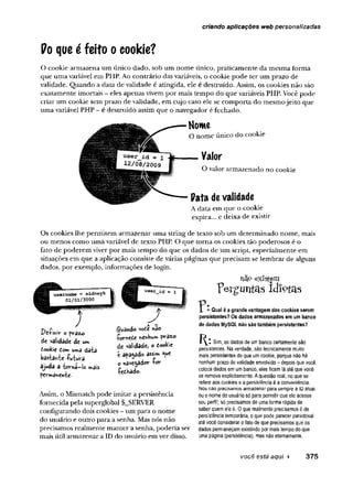 criando aplicações web personalizadas
Po que é feito ocookie?
O cookie armazena um único dado, sob um nome único, praticamente da mesma forma
que uma variável em PHP. Ao contrário das variáveis, o cookie pode ter um prazo de
validade. Quando a data de validade é atingida, ele é destruído. Assim, os cookies não são
exatamente imortais - eles apenas vivem por mais tempo do que variáveis PHP. Você pode
criar um cookie sem prazo de validade, em cujo caso ele se comporta do mesmojeito que
uma variável PHP - é destruído assim que o navegador é fechado.
Os cookies lhe permitem armazenar uma string de texto sob um determinado nome, mais
ou menos como uma variável de texto PHP. O que torna os cookies tão poderosos é o
fato de poderem viver por mais tempo do que os dados de um script, especialmente em
situações em que a aplicação consiste de várias páginas que precisam se lembrar de alguns
dados, por exemplo, informações de login.
precisamos realmente manter a senha, poderia ser dados permaneçam existindo por mais tempo do que
mais útil armazenar a ID do usuário em vez disso. uma página (persistência), mas não eternamente.
Home
O nome único do cookie
Valor
O valor armazenado no cookie
Pata devalidade
A data em que o cookie
expira... e deixa de existir
"perguntas idïçtas
não existem
?
1 * Qual é a grande vantagem dos cookies serem
persistentes? Os dados armazenados em um banco
de dados MySQL não são também persistentes?
Dcíihiy o prâzo
de vaiidade de um
$uândo voe« *3©
dookic tom uma dãtã
bâstâhte -fuiuvâ
ajuda a -barná-lo mais
permanente.
•Çorneôe ftCrtHu»
de vâlidadcj o tockit
e apagado assim que
o navegador fo r
Sim, os dados de um banco certamente são
persistentes. Na verdade, são tecnicamente muito
mais persistentes do que um cookie, porque não há
nenhum prazo de validade envolvido - depois que você
coloca dados em um banco, eles ficam lá até que você
os remova explicitamente. A questão real, no que se
refere aos cookies e a persistência é a conveniência.
Nós não precisamos armazenar para sempre a ID atual
ou o nome do usuário só para permitir que ele acesse
seu perfil; só precisamos de uma forma rápida de
saber quem ele é. 0 que realmente precisamos é de
persistência temporária, o que pode parecer paradoxal
até você considerar o fato de que precisamos que os
fedKado.
Assim, o Mismatch pode imitar a persistência
fornecida pela superglobal $_SERVER
configurando dois cookies - um para o nome
do usuário e outro para a senha. Mas nós não
você está aqui ► 375
 