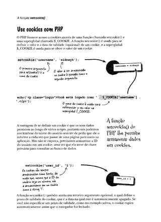 A função setcookieQ
Use cookies corn PHP
O PHP fornece acesso a cookies através de uma função chamada setcookie() e
uma superglobal chamada $_COOKIE. A função setcookie() é usada para se
definir o valor e a data de validade (opcional) de um cookie, e a superglobal
$_COOKIE é usada para se obter o valor de um cookie.
setcookie('username'
, 'sidneykT);
......... *
ô pvimeivo J
para srfôookieO é o
naw
»e do Cookie
0 valor a s«- ado
*o tooki« t passado to *° o
secundo âr<y*»netïfco'
echo(’
<p class="login">Você está logado como
’.</p>’);
0 nom
e do ôookic t wtâdo para
re-IWcniiav' o seu y/aiov na
supcrjlobâl f_COO£i£.
A vantagem de se definir um cookie é que os seus dados
persistem ao longo de vários scripts, portanto nós podemos
nos lembrar do nome do usuário sem ter de pedir que ele o
informe a cada vez que passar de uma página para outra na
aplicação. Mas não se esqueça, precisamos armazenar a ID
do usuário em um cookie, uma vez que ela serve de chave
primária para consultas ao banco de dados.
■p i
A função
s e tc o o la e Q J o
PB? iLe permite
a rm a z e n a r d a c fe s
e m c o o k ie s *
s e t c o o k ie ( ’ u s e r _ id
0s tookies são sewfre
arma^^ados tomo áe
modo ^*e, w*csmo *ue a iP do
usuário seja u» numero^ v
>
c
&
a avwaz^namos e» u
w
» dookie
l<mo a stvín^ j .
A função setcookie 0 também aceita um terceiro argumento opcional, o qual define o
pra2o de validade do cookie, que é a data na qual este é automaticamente apagado. Se
você não especificar um prazo de validade, como no exemplo acima, o cookie expira
automaticamente assim que o navegador for fechado.
 