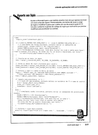 criando aplicações web personalizadas
Aponte seu lápis
Ajustar o Mismatch para usar cookies envolve mais do que apenas escrever
um novo script de logout. Primeiramente, nós temos de rever o script
de login e modificá-lo para usar cookies em vez da autenticação HTTP.
Circule e comente as partes do código de login que você acha que precisa
modificar para acomodar os cookies.
<?php
requíre__once (
'connectvars -php');
if (!is-set ($_J3ERVER[ 'PHP_AUTH_USER' ]) ]
[ !isset ($_SERVER[ 'PHP_AUTH_PW' J)} {
/ / O nome/senha não foram digitados, portanto enviar os cabeçalhos de
autenticação header(1HTTP/l.1 401 Unauthorized');
header('WWW-Authenticate: Basic realm="Mismatch" 1);
exit{1<h3>Mismatch</h3>Desculpe, você deve digitar seu nome e senha para fazer’,
'login e acessar esta página. Se ainda não for um usuário registrado, por favor'.
’<a href="signup.php">cadastre-se</a>.');
// Conecta-se ao banco de dados
$dbc = mysqli_connect(DB_H0ST, DB_USER, DB_PASSWORD, DB__NAME);
// Obtém os dados de login digitados pelo usuário
$user_username = mysqli_real_escape__string($dbc, trim($_SERVER['PHP_AUTH USER’]));
$userp a s s w o r d = mysqli_real_escape_string($dbc, trim($_SERVER['PHP_AUTH_PW']));
// Procura o nome e a senha no banco de dados
$query = "SELECT user_id, username FROM mismatch_user WHERE username = " .
"'$user_usernaine' AND password = SHA('$user_password'
)";
$data = mysqli_query($dbc, $query);
if (mysqli_num_rows($data) == 1) {
// O login foi bem-sucedido, portanto definir as variáveis de ID e nome do usuário
$row = mysqli_fetch_array($data);
$user_id = $row[’user_id'];
Çusername = $row['username’];
else {
// O nome/senha estio incorretos, portanto enviar os cabeçalhos de autenticação
header('HTTP/l.1 401 Unauthorised');
header (’WWM-Authenticate: Basic realm="Mismatch"1);
exit('<h2>Mismatch</h2>Desculpe, você deve digitar um nome e '.
'senha válidos 'para fa2er login e acessar esta página'.
'Se ainda não for um usuário registrado, por favor,'.
'<a href="signup.php”>cadastre-se</a>.');
// Confirma o login bem-sucedido.
echo(’<p class="login">Você está logado como ' .
?>
headers
lo g in .p h p
você está aqui ► 3 7 7
 
