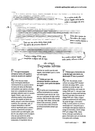 criando aplicações web personalizadas
/ / Se o c o o k ie e s t i v e r v a z io , e x i b i r m ensagem de e r r o (s e h o u v er) e o fo r m u lá r io d e
lo g in ; c a s o c o n t r á r io , c o n fir m a r lo g i n
r^/^v4ii3ifiiííííuíil«llll^lí»ííiií£íí2ffiilfíiy-'1 •: ■
<?php
?>
<form m eth o d = " p o st" a c tio n = " < ? p h p e ch o $ _ S E R V E R [ 1PHP_SELFV
< f i e l d s e t >
< ieg en d > L o g I n < /le g e n d >
< la b e l for="u sernam e">N om e d e U s u á r i o : < /la b e l>
yiimli
Sc o usuário âmdá r
is
o
estiver logado «este ponto»
exibir 3 »ervagem de erro.
?>">
<ííiput;.,Í "text
value="',
<?php ,
i
'
f
. (^user^uSerngmi lisé-Enáme;. ; '/X fe r . />
< la b e l fo r = " p a ss w o r d " > S e n h a :< /la b e l>
■
<input':;tiype=‘'pás.éwèrd'?''.V..................
< / f Í :
e ld s 'e t> '....
< in p u t ty p e= " su b m it" v a lu e = " L o g In" nam e=" sub m it" />
Tudo ^ue ven» antes desta dhave ainda
<?php ^ parte da primeira dáusula ií
e l s e f
■ //■ C o n firm a ■o la g ijír
echoi’< p  cÍass=*l^fi3?f:K
Estes dois dampos do
•formulário s3o usados
para o usuirio digitar o
n
o
m
eea senha.
r
< /b od y>
< /h tm l>
Finalize o óódigo HTAIL para
dompietar a página web de logm.
P:Por que é necessário
armazenar tanto a ID quanto o
nome do usuário em cookies?
í { l Uma vez que essas
duas informações identificam
individualmente os usuários dentro
do banco de dados do Mismatch,
você poderia usar apenas uma das
duas como propósito de manter a
aplicação sabendo queméo usuário
logado. Porém, userjd é uma
referência melhor (mais eficiente)
noque diz respeito ao bancode
dados, porque é uma chave primária
numérica. Por outro lado, userjd
é pouco informativa e nãotem
nenhumsignificado para o usuário,
portanto o username éútil para o
usuário saber que está logado, pois
ele vê o seu próprio nome na página.
Uma vez queocorre de várias
pessoas compartilharem o mesmo
computador, é importante nãosó
existem
P e r g u n t a s i d i o t a s
informar ao usuário que ele está
logado, mas tambémqual é o nome
que está logado.
- Então por que não
armazenar também a senha em
um cookie, como parte dos dados
de login?
f^lAsenha só é importante para
verificar inicialmente se o usuário
realmente é quemelediz ser. Uma
vezque o processo de login verifica
a senha, não há motivo para mantê-
laemjogo. Além disso, senhas são
dados muito sensíveis, portanto
é uma boa ideia evitar armazená-
las temporariamente sempre que
possível.
Se o usuário estiver locado
neste ponto, informe-o disso.
- Parece que o formulário do
script de login está dentro da
declaração if? Isso é possível?
l  l Sim. Na verdade, é bem
comumver código PHP "dividido"
emtorno de código HMTL, como
acontece no script de login. Só
porque você fechou uma seção de
código PHP com?>, não quer dizer
que a íógica do código está fechada.
Quando você abre ouíra seção de
código PHP com <?php, a lógica
continua exatamente de onde parou.
No script de login, oformulário
HTML é contido dentro da primeira
ramificação de if, enquanto que a
ramificação else aparece depois do
código do formulário. Dividir código
PHP comcódigo HTML, desta
forma, evita que você tenha de
gerar oformulário comummonte de
instruções echo confusas.
você está aqui ► 3 8 1
 