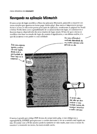 menu dinâmico do mismatch
Navegando na aplicação Mismatch
O novo script de login modifica o fluxo da aplicação Mismatch, passando a requerer um
menu simples que apareça na home page (index.php).Esse menu é importante porque
fo rn e c e acesso às d ife re n te s p artes p rin cip ais d a ap lica çã o , atualmente as páginas Ver Perfil
e Editar Perfil, bem como a possibilidade de os usuários fazerem login, se cadastrarem e
fazerem logoiit, dependendo dos seus estados de login atuais. O fato de que o menu se
modifica com base no estado de login do usuário é significativo, e em última análise, é o
que dá ao menu o seu poder e a sua utilidade.
Bsie menu afâveíc
guando o usuário
nao csbá locado,
dando a eíe a
oportunidade de
íâzcr ío^tn ou se
£adastvar
Uïn menu di-kv-ente t
**orbrado defendendo de
se o dookie username está
de-finido ou ndo-
0 sdirípt indcíC.
pH
p sabe <
^
u
e deve
mostrâr o raçnu
imitado guando nio
donseguir endontrav
o dookie uscvname.
O menu é gerado por código PHP dentro do script index.php, e esse código usa a
superglobal $_COOKIE para procurar o cookie username e ver se o usuário está logado ou
não. O cookie com a ID do usuário poderia também ter sido usado, mas como o nome do
usuário é o mostrado no menu, faz mais sentido usá-lo.
 
