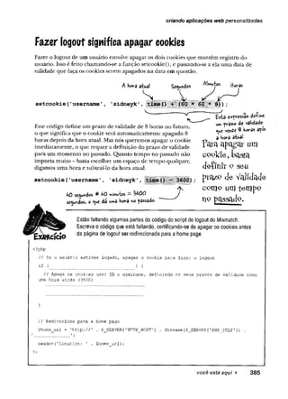 criando aplicações web personalizadas
Fazer logout significa apagar cookies
Fazer o logout de um usuário envolve apagar os dois cookies que mantêm registro do
usuário. Isso é feito chamando-se a função setcookie(), e passando-se a ela uma data de
validade que faça os cookies serem apagados na data em questão.
setcookie(1username1
Ahov a a tw l S
n
m
ic
s rtoras
S '
* 8}) ;
—
V "
Este código define um prazo de validade de 8 horas no futuro,
o que significa que o cookie será automaticamente apagado 8
horas depois da hora atual. Mas nós queremos apagar o cookie
imediatamente, o que requer a definição do prazo de validade
para um momento no passado. Quanto tempo no passado não
importa muito - basta escolher um espaço de tempo qualquer,
digamos uma hora e subtraí-lo da hora atual.
setcookie(’username 1, 'sidneyk',
l>0 segundos ^ ^0 minutos ~ ^ 0 0
segundos, o da ur»a Hora no passado.
£sta expressão de-f»*€
um pra*o d« validade
<
^u
e v e 3 horas apo*
a hora atual
Yara apagai* um
c o o k ie , b a s ta
definir 9 seu
pta^P de validade
como mntempo
hp passado.
Estão faltando algumas partes do código do script de logout do Mismatch.
Escreva o código que está faltando, certificando-se de apagar os cookies antes
da página de logout ser redirecionada para a home page.
< ?p h p
/ / Se o u s u á r io e s t i v e r lo g a d o , a p a g a r o c o o k ie p a r a f a z e r o l o g o u t
i f ( ) {■
/ / A p aga o s c o o k i e s u s e r ID e u se r n a m e , d e f i n i n d o o s s e u s p r a z o s d e v a lid a d e com o
uma h o r a a t r á s (3 6 0 0 )
}
/ / R e d ir e c io n a p a r a a hom e p a g e
$ h o m e_ u rl = ' h t t p : / / ’ . $_SERVER[ 1HTTP_HOST'] . d irn am e($_S E R V E R [ ' PHP_SELF' ] ) .
í T*
h e a d e r ( ' L o c a t i o n : ' . $ h o m e _ u r l);
?>
você está aqui ► 385
 